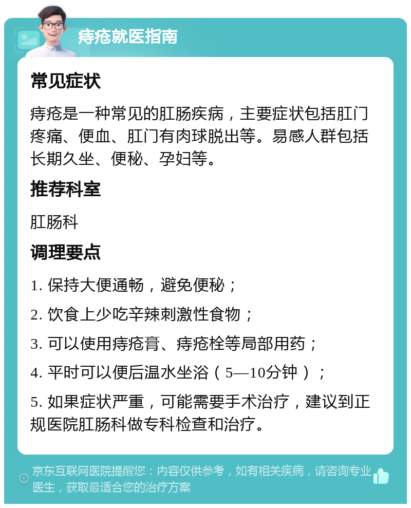 痔疮就医指南 常见症状 痔疮是一种常见的肛肠疾病，主要症状包括肛门疼痛、便血、肛门有肉球脱出等。易感人群包括长期久坐、便秘、孕妇等。 推荐科室 肛肠科 调理要点 1. 保持大便通畅，避免便秘； 2. 饮食上少吃辛辣刺激性食物； 3. 可以使用痔疮膏、痔疮栓等局部用药； 4. 平时可以便后温水坐浴（5—10分钟）； 5. 如果症状严重，可能需要手术治疗，建议到正规医院肛肠科做专科检查和治疗。