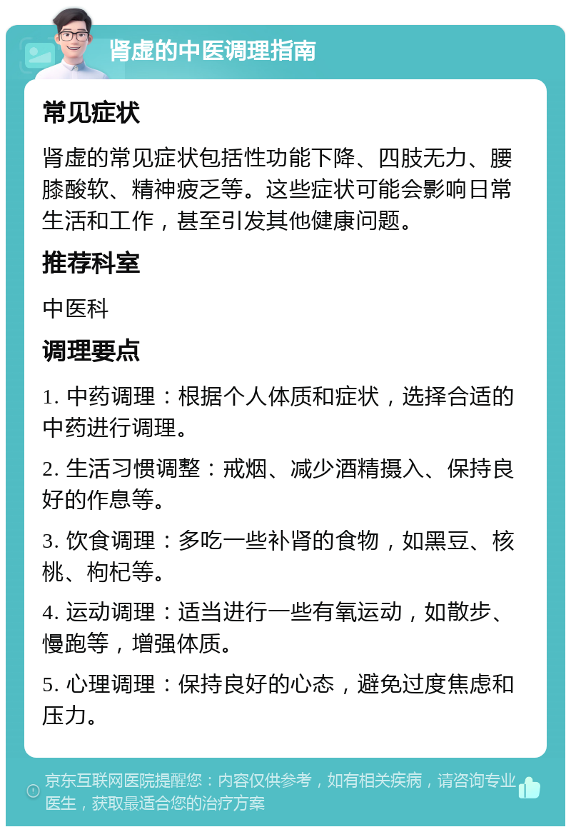 肾虚的中医调理指南 常见症状 肾虚的常见症状包括性功能下降、四肢无力、腰膝酸软、精神疲乏等。这些症状可能会影响日常生活和工作，甚至引发其他健康问题。 推荐科室 中医科 调理要点 1. 中药调理：根据个人体质和症状，选择合适的中药进行调理。 2. 生活习惯调整：戒烟、减少酒精摄入、保持良好的作息等。 3. 饮食调理：多吃一些补肾的食物，如黑豆、核桃、枸杞等。 4. 运动调理：适当进行一些有氧运动，如散步、慢跑等，增强体质。 5. 心理调理：保持良好的心态，避免过度焦虑和压力。