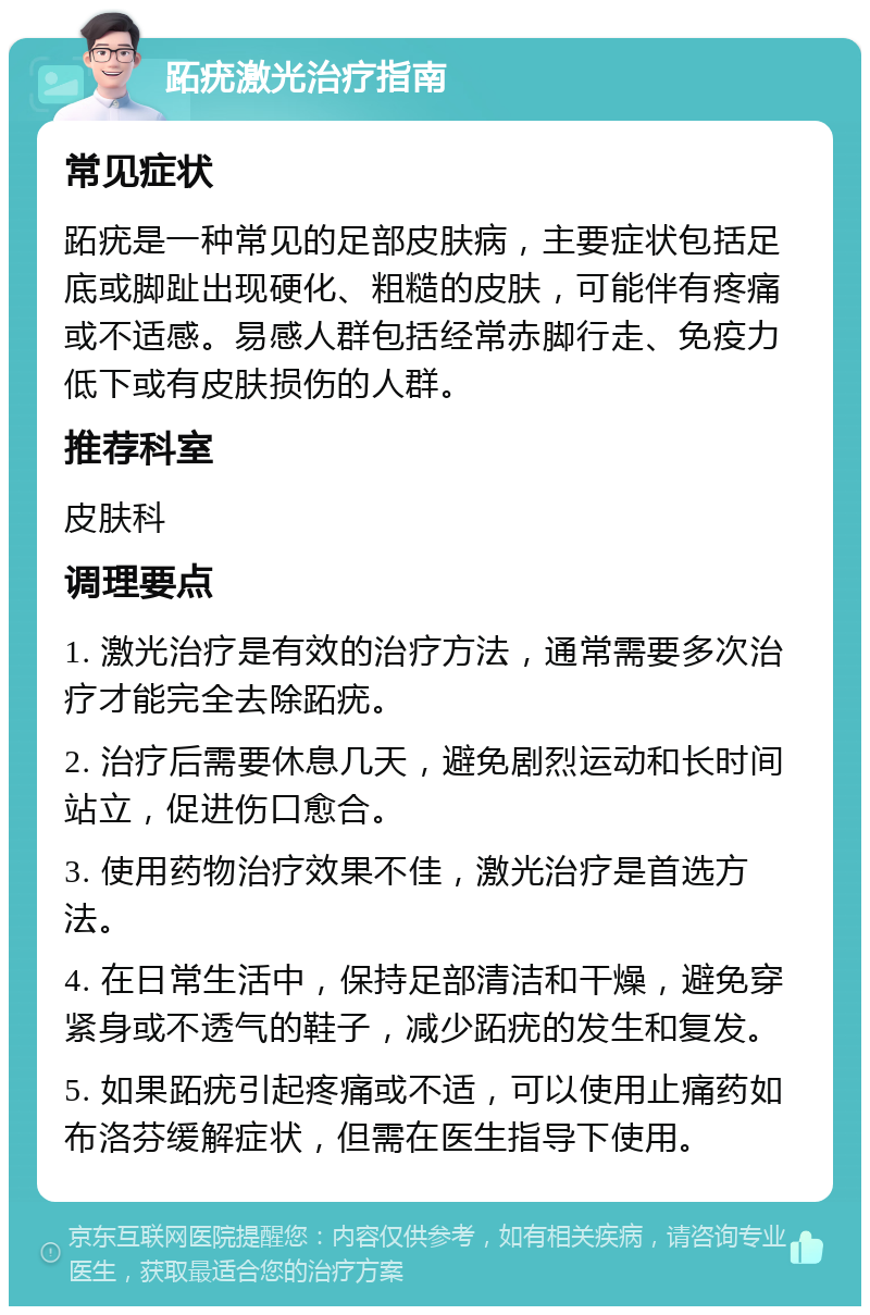 跖疣激光治疗指南 常见症状 跖疣是一种常见的足部皮肤病，主要症状包括足底或脚趾出现硬化、粗糙的皮肤，可能伴有疼痛或不适感。易感人群包括经常赤脚行走、免疫力低下或有皮肤损伤的人群。 推荐科室 皮肤科 调理要点 1. 激光治疗是有效的治疗方法，通常需要多次治疗才能完全去除跖疣。 2. 治疗后需要休息几天，避免剧烈运动和长时间站立，促进伤口愈合。 3. 使用药物治疗效果不佳，激光治疗是首选方法。 4. 在日常生活中，保持足部清洁和干燥，避免穿紧身或不透气的鞋子，减少跖疣的发生和复发。 5. 如果跖疣引起疼痛或不适，可以使用止痛药如布洛芬缓解症状，但需在医生指导下使用。