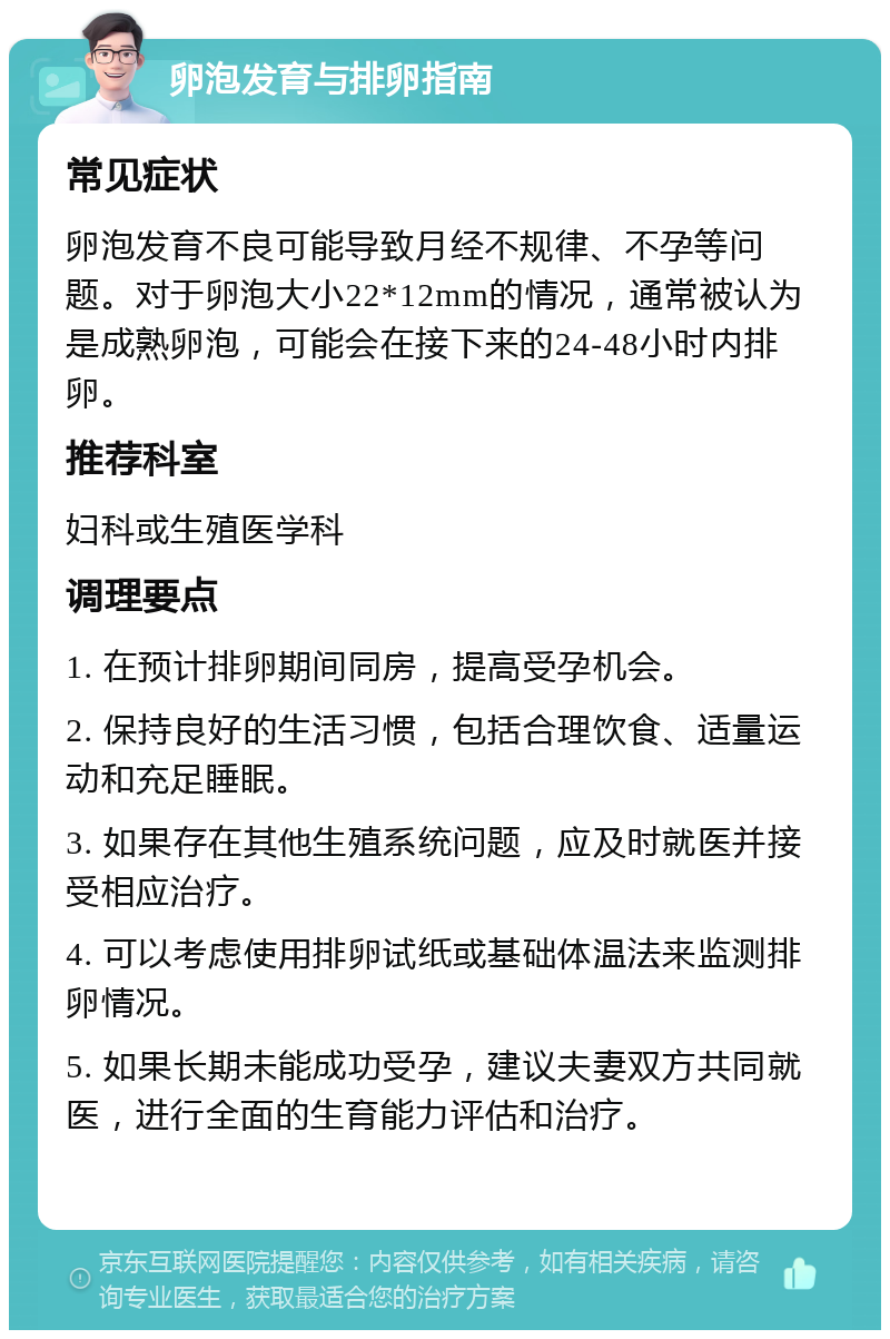 卵泡发育与排卵指南 常见症状 卵泡发育不良可能导致月经不规律、不孕等问题。对于卵泡大小22*12mm的情况，通常被认为是成熟卵泡，可能会在接下来的24-48小时内排卵。 推荐科室 妇科或生殖医学科 调理要点 1. 在预计排卵期间同房，提高受孕机会。 2. 保持良好的生活习惯，包括合理饮食、适量运动和充足睡眠。 3. 如果存在其他生殖系统问题，应及时就医并接受相应治疗。 4. 可以考虑使用排卵试纸或基础体温法来监测排卵情况。 5. 如果长期未能成功受孕，建议夫妻双方共同就医，进行全面的生育能力评估和治疗。