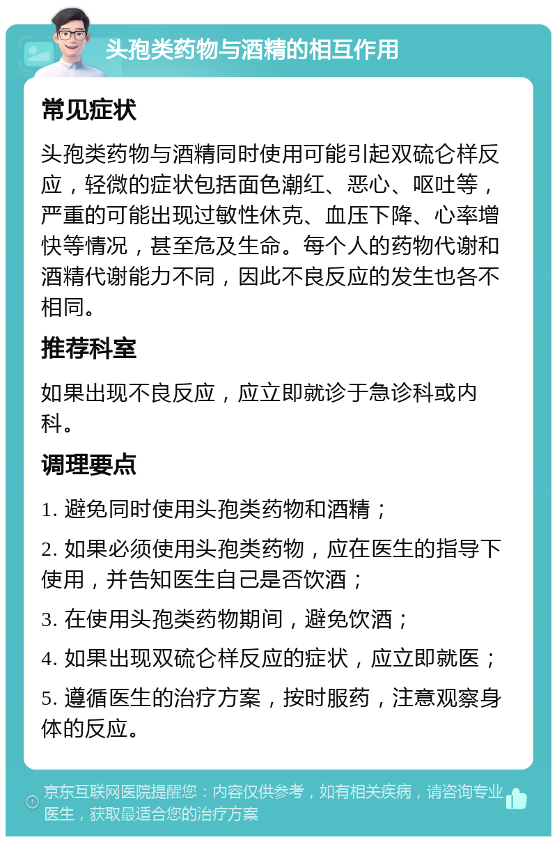 头孢类药物与酒精的相互作用 常见症状 头孢类药物与酒精同时使用可能引起双硫仑样反应，轻微的症状包括面色潮红、恶心、呕吐等，严重的可能出现过敏性休克、血压下降、心率增快等情况，甚至危及生命。每个人的药物代谢和酒精代谢能力不同，因此不良反应的发生也各不相同。 推荐科室 如果出现不良反应，应立即就诊于急诊科或内科。 调理要点 1. 避免同时使用头孢类药物和酒精； 2. 如果必须使用头孢类药物，应在医生的指导下使用，并告知医生自己是否饮酒； 3. 在使用头孢类药物期间，避免饮酒； 4. 如果出现双硫仑样反应的症状，应立即就医； 5. 遵循医生的治疗方案，按时服药，注意观察身体的反应。