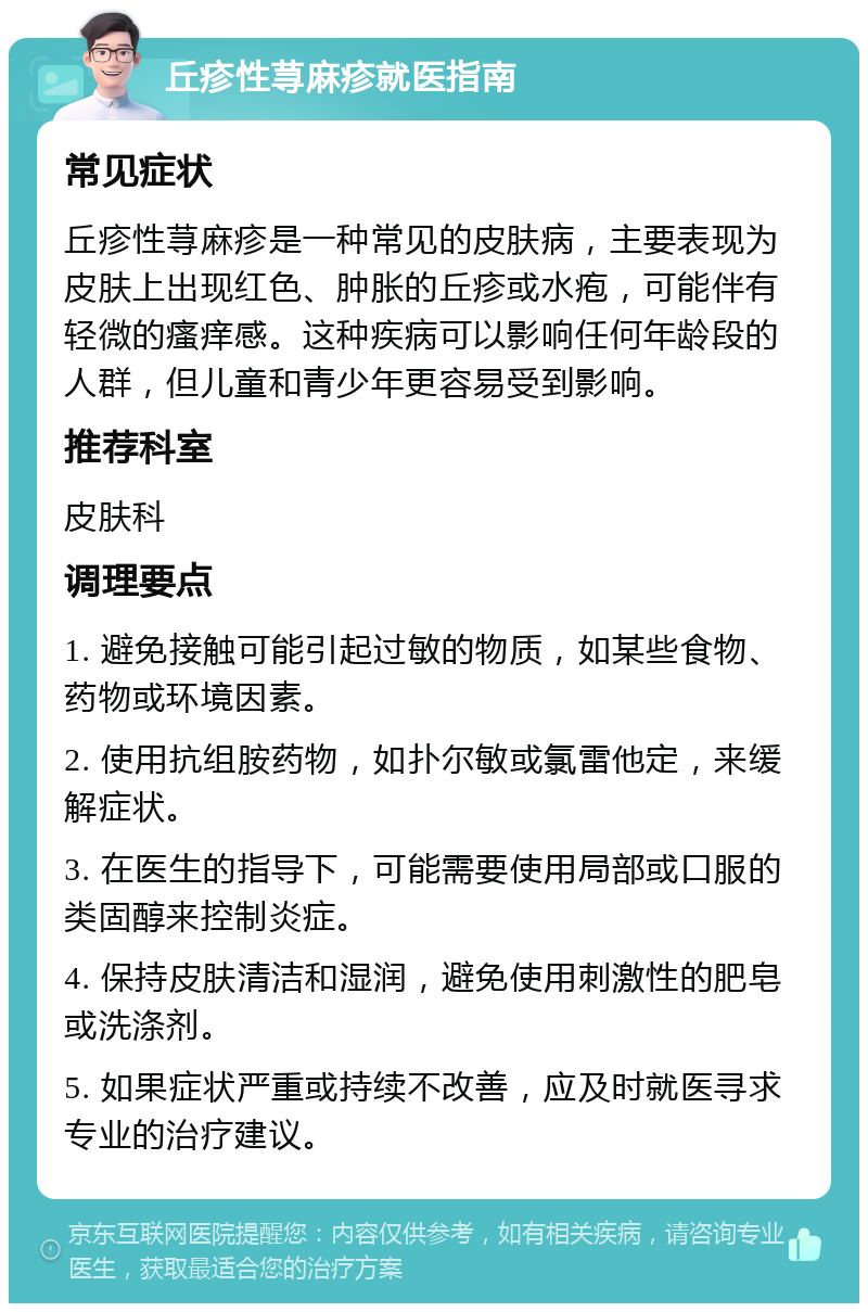 丘疹性荨麻疹就医指南 常见症状 丘疹性荨麻疹是一种常见的皮肤病，主要表现为皮肤上出现红色、肿胀的丘疹或水疱，可能伴有轻微的瘙痒感。这种疾病可以影响任何年龄段的人群，但儿童和青少年更容易受到影响。 推荐科室 皮肤科 调理要点 1. 避免接触可能引起过敏的物质，如某些食物、药物或环境因素。 2. 使用抗组胺药物，如扑尔敏或氯雷他定，来缓解症状。 3. 在医生的指导下，可能需要使用局部或口服的类固醇来控制炎症。 4. 保持皮肤清洁和湿润，避免使用刺激性的肥皂或洗涤剂。 5. 如果症状严重或持续不改善，应及时就医寻求专业的治疗建议。