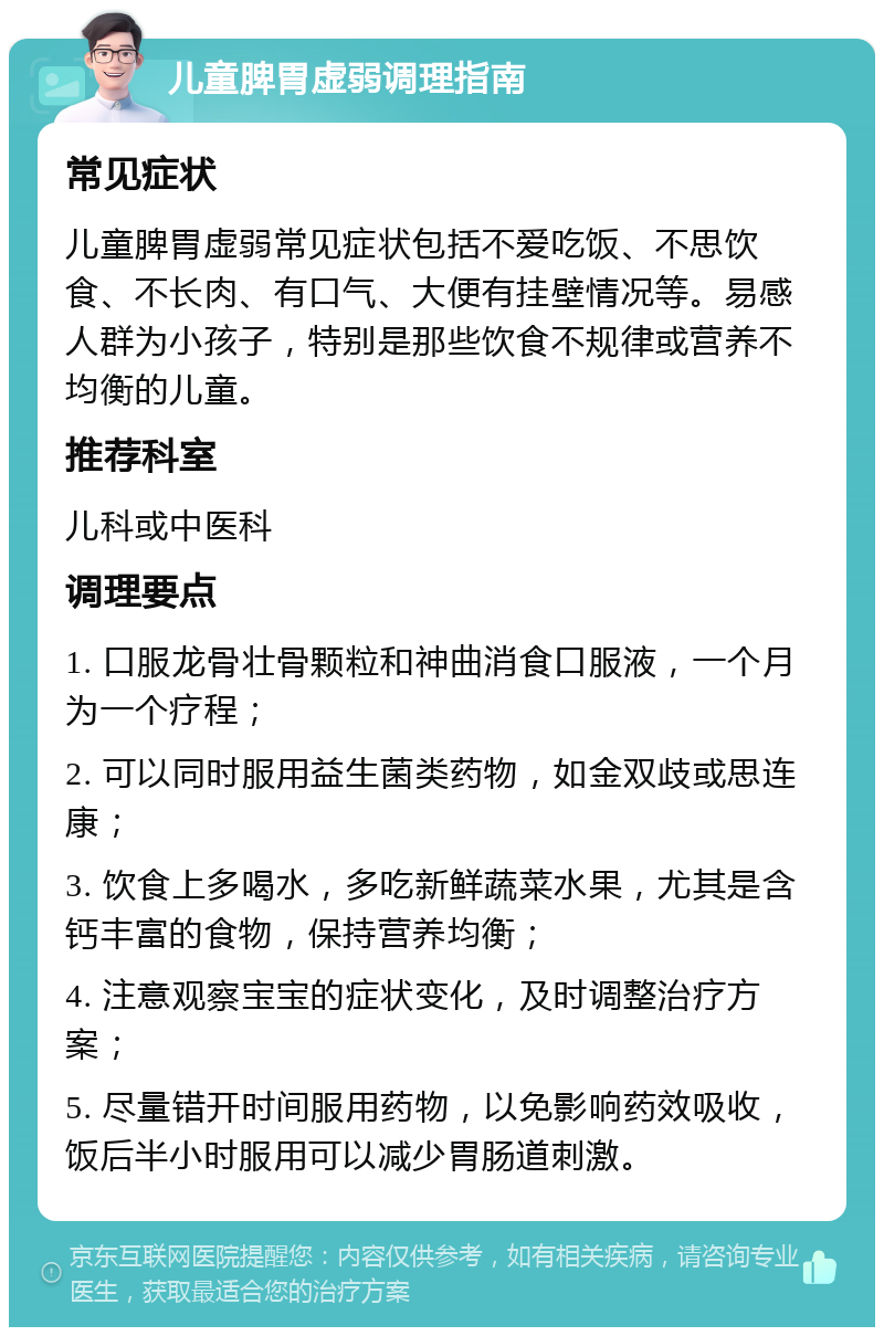 儿童脾胃虚弱调理指南 常见症状 儿童脾胃虚弱常见症状包括不爱吃饭、不思饮食、不长肉、有口气、大便有挂壁情况等。易感人群为小孩子，特别是那些饮食不规律或营养不均衡的儿童。 推荐科室 儿科或中医科 调理要点 1. 口服龙骨壮骨颗粒和神曲消食口服液，一个月为一个疗程； 2. 可以同时服用益生菌类药物，如金双歧或思连康； 3. 饮食上多喝水，多吃新鲜蔬菜水果，尤其是含钙丰富的食物，保持营养均衡； 4. 注意观察宝宝的症状变化，及时调整治疗方案； 5. 尽量错开时间服用药物，以免影响药效吸收，饭后半小时服用可以减少胃肠道刺激。