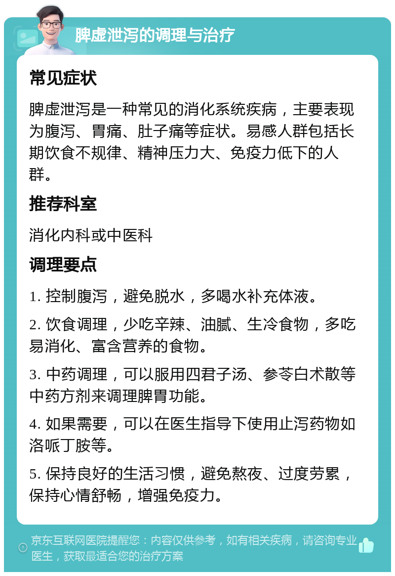 脾虚泄泻的调理与治疗 常见症状 脾虚泄泻是一种常见的消化系统疾病，主要表现为腹泻、胃痛、肚子痛等症状。易感人群包括长期饮食不规律、精神压力大、免疫力低下的人群。 推荐科室 消化内科或中医科 调理要点 1. 控制腹泻，避免脱水，多喝水补充体液。 2. 饮食调理，少吃辛辣、油腻、生冷食物，多吃易消化、富含营养的食物。 3. 中药调理，可以服用四君子汤、参苓白术散等中药方剂来调理脾胃功能。 4. 如果需要，可以在医生指导下使用止泻药物如洛哌丁胺等。 5. 保持良好的生活习惯，避免熬夜、过度劳累，保持心情舒畅，增强免疫力。