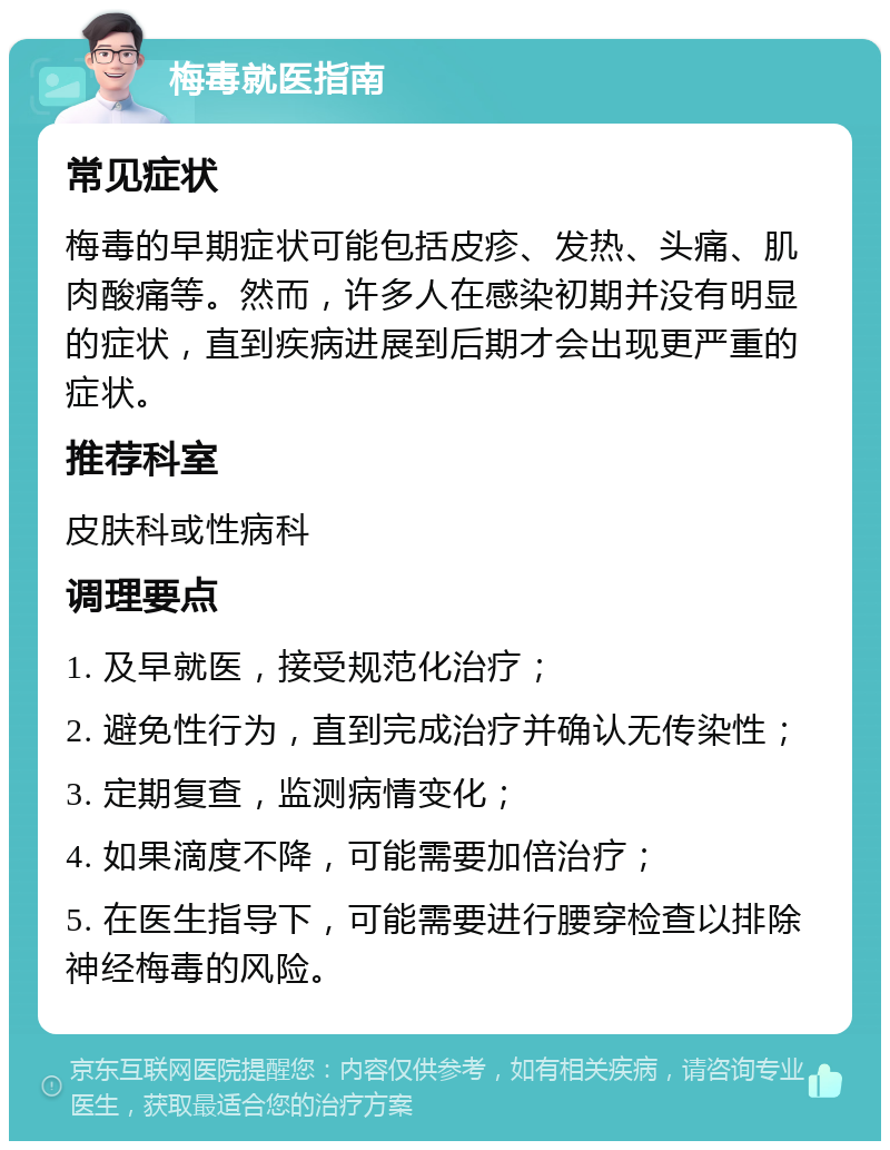 梅毒就医指南 常见症状 梅毒的早期症状可能包括皮疹、发热、头痛、肌肉酸痛等。然而，许多人在感染初期并没有明显的症状，直到疾病进展到后期才会出现更严重的症状。 推荐科室 皮肤科或性病科 调理要点 1. 及早就医，接受规范化治疗； 2. 避免性行为，直到完成治疗并确认无传染性； 3. 定期复查，监测病情变化； 4. 如果滴度不降，可能需要加倍治疗； 5. 在医生指导下，可能需要进行腰穿检查以排除神经梅毒的风险。