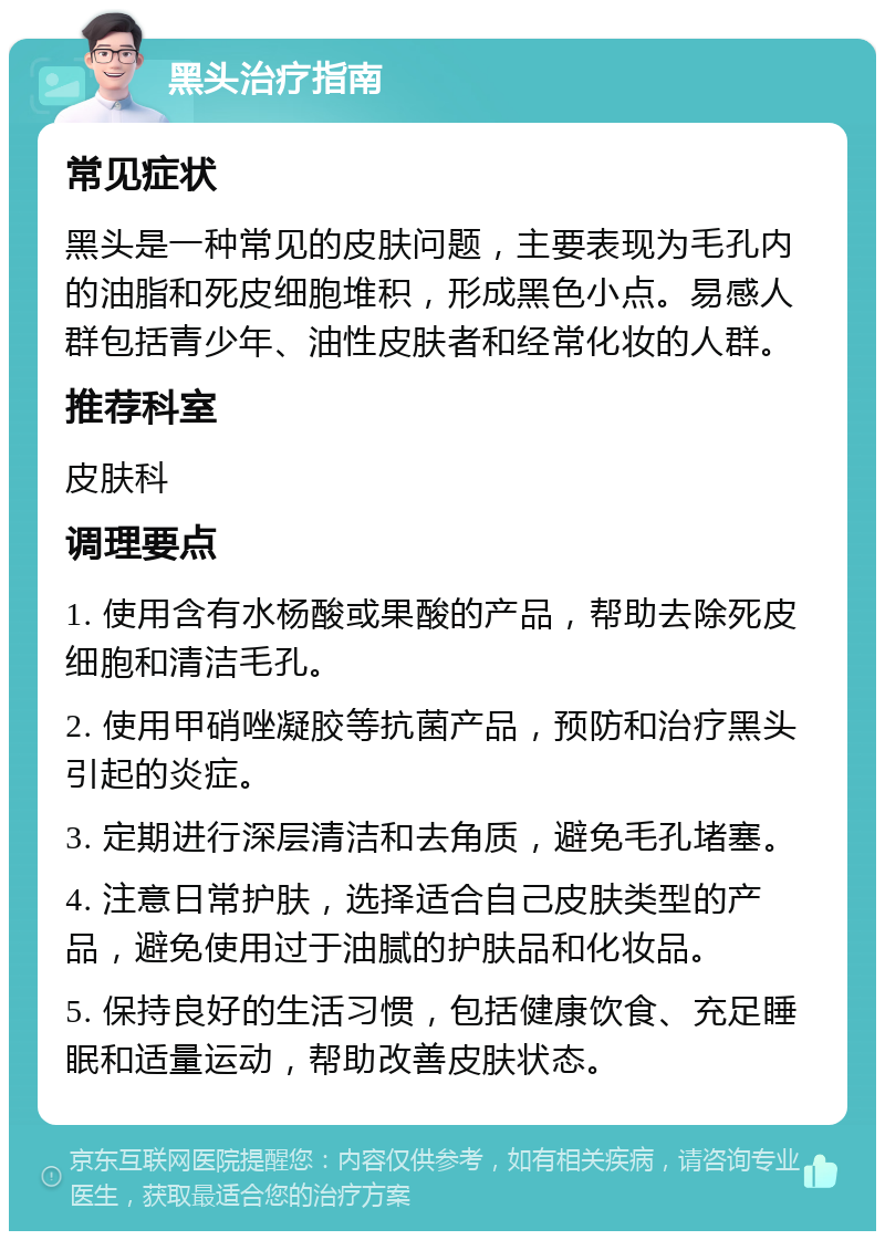 黑头治疗指南 常见症状 黑头是一种常见的皮肤问题，主要表现为毛孔内的油脂和死皮细胞堆积，形成黑色小点。易感人群包括青少年、油性皮肤者和经常化妆的人群。 推荐科室 皮肤科 调理要点 1. 使用含有水杨酸或果酸的产品，帮助去除死皮细胞和清洁毛孔。 2. 使用甲硝唑凝胶等抗菌产品，预防和治疗黑头引起的炎症。 3. 定期进行深层清洁和去角质，避免毛孔堵塞。 4. 注意日常护肤，选择适合自己皮肤类型的产品，避免使用过于油腻的护肤品和化妆品。 5. 保持良好的生活习惯，包括健康饮食、充足睡眠和适量运动，帮助改善皮肤状态。