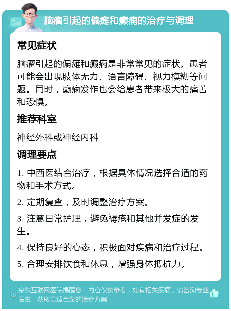 脑瘤引起的偏瘫和癫痫的治疗与调理 常见症状 脑瘤引起的偏瘫和癫痫是非常常见的症状。患者可能会出现肢体无力、语言障碍、视力模糊等问题。同时，癫痫发作也会给患者带来极大的痛苦和恐惧。 推荐科室 神经外科或神经内科 调理要点 1. 中西医结合治疗，根据具体情况选择合适的药物和手术方式。 2. 定期复查，及时调整治疗方案。 3. 注意日常护理，避免褥疮和其他并发症的发生。 4. 保持良好的心态，积极面对疾病和治疗过程。 5. 合理安排饮食和休息，增强身体抵抗力。