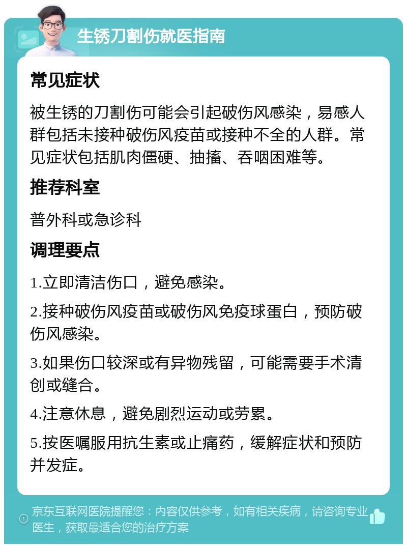 生锈刀割伤就医指南 常见症状 被生锈的刀割伤可能会引起破伤风感染，易感人群包括未接种破伤风疫苗或接种不全的人群。常见症状包括肌肉僵硬、抽搐、吞咽困难等。 推荐科室 普外科或急诊科 调理要点 1.立即清洁伤口，避免感染。 2.接种破伤风疫苗或破伤风免疫球蛋白，预防破伤风感染。 3.如果伤口较深或有异物残留，可能需要手术清创或缝合。 4.注意休息，避免剧烈运动或劳累。 5.按医嘱服用抗生素或止痛药，缓解症状和预防并发症。