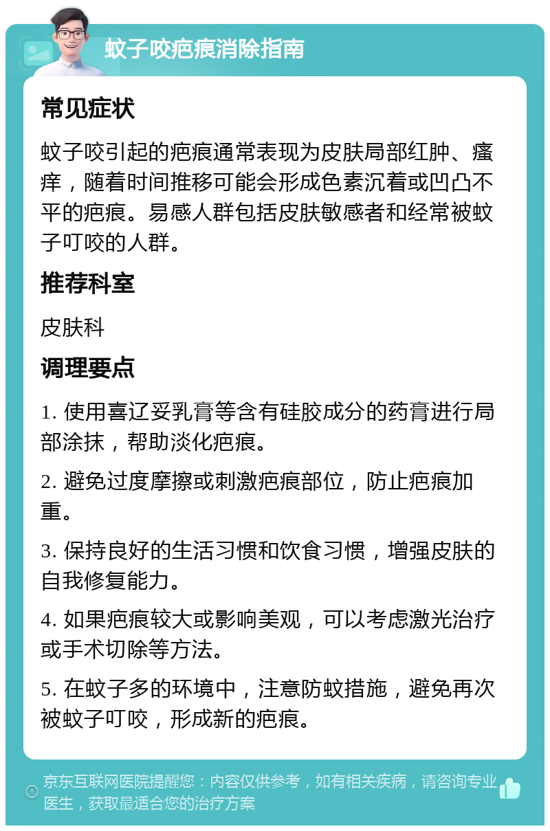 蚊子咬疤痕消除指南 常见症状 蚊子咬引起的疤痕通常表现为皮肤局部红肿、瘙痒，随着时间推移可能会形成色素沉着或凹凸不平的疤痕。易感人群包括皮肤敏感者和经常被蚊子叮咬的人群。 推荐科室 皮肤科 调理要点 1. 使用喜辽妥乳膏等含有硅胶成分的药膏进行局部涂抹，帮助淡化疤痕。 2. 避免过度摩擦或刺激疤痕部位，防止疤痕加重。 3. 保持良好的生活习惯和饮食习惯，增强皮肤的自我修复能力。 4. 如果疤痕较大或影响美观，可以考虑激光治疗或手术切除等方法。 5. 在蚊子多的环境中，注意防蚊措施，避免再次被蚊子叮咬，形成新的疤痕。