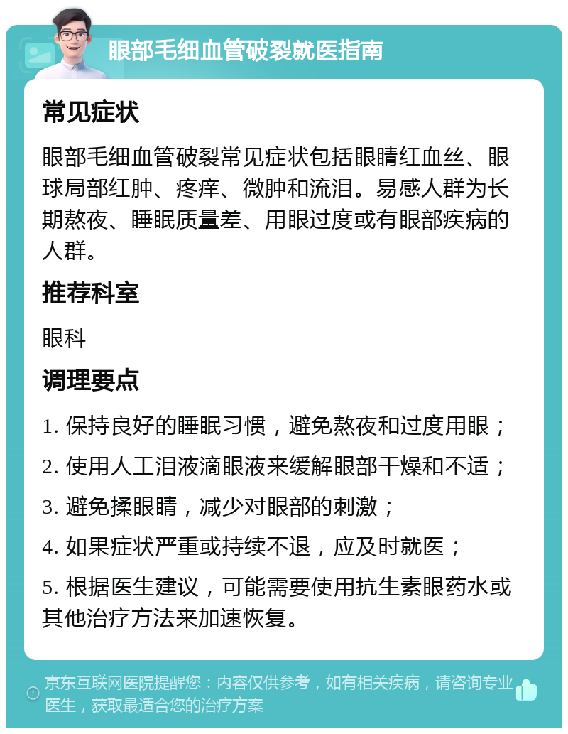 眼部毛细血管破裂就医指南 常见症状 眼部毛细血管破裂常见症状包括眼睛红血丝、眼球局部红肿、疼痒、微肿和流泪。易感人群为长期熬夜、睡眠质量差、用眼过度或有眼部疾病的人群。 推荐科室 眼科 调理要点 1. 保持良好的睡眠习惯，避免熬夜和过度用眼； 2. 使用人工泪液滴眼液来缓解眼部干燥和不适； 3. 避免揉眼睛，减少对眼部的刺激； 4. 如果症状严重或持续不退，应及时就医； 5. 根据医生建议，可能需要使用抗生素眼药水或其他治疗方法来加速恢复。