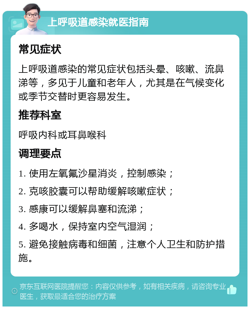 上呼吸道感染就医指南 常见症状 上呼吸道感染的常见症状包括头晕、咳嗽、流鼻涕等，多见于儿童和老年人，尤其是在气候变化或季节交替时更容易发生。 推荐科室 呼吸内科或耳鼻喉科 调理要点 1. 使用左氧氟沙星消炎，控制感染； 2. 克咳胶囊可以帮助缓解咳嗽症状； 3. 感康可以缓解鼻塞和流涕； 4. 多喝水，保持室内空气湿润； 5. 避免接触病毒和细菌，注意个人卫生和防护措施。