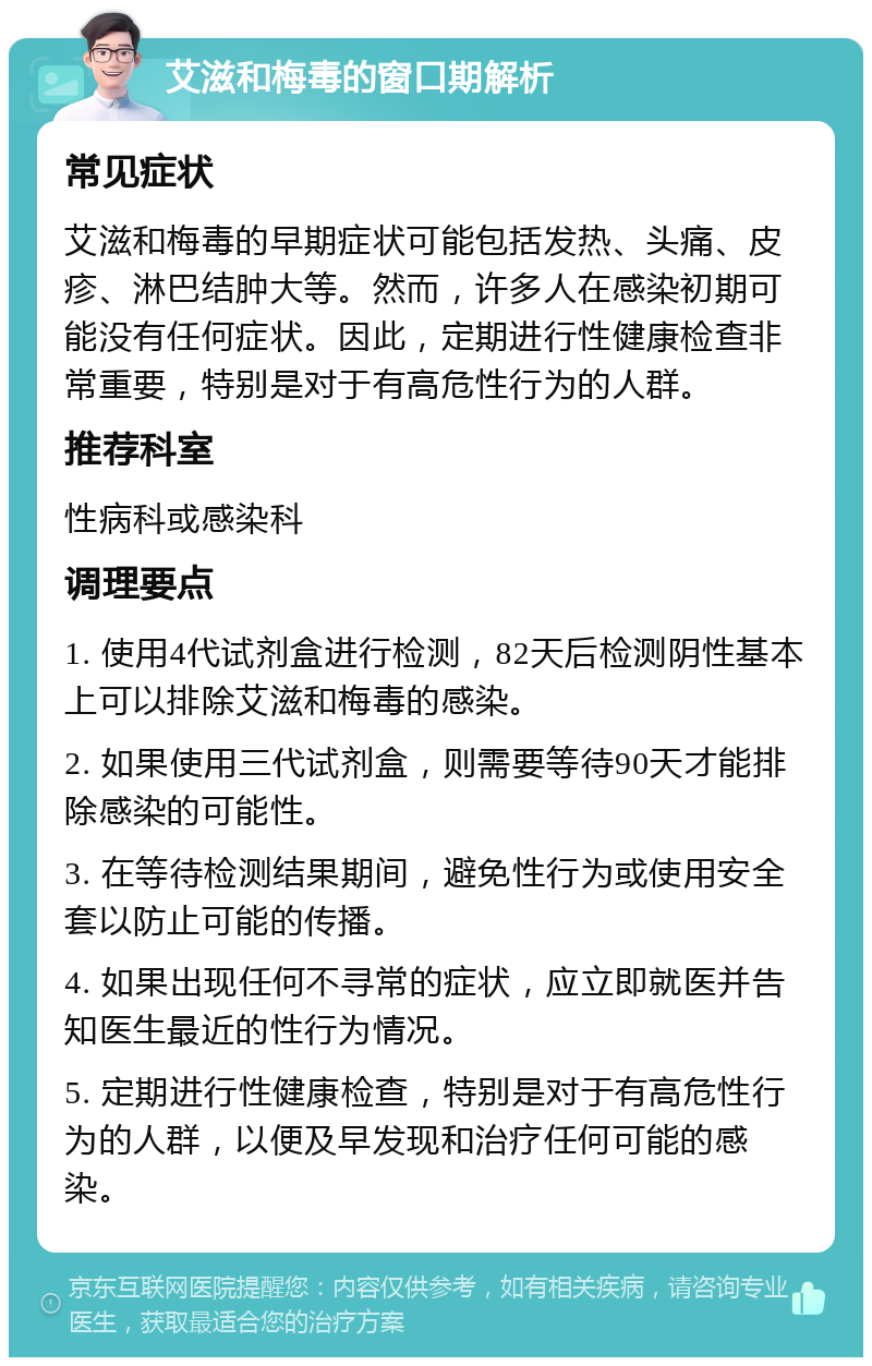 艾滋和梅毒的窗口期解析 常见症状 艾滋和梅毒的早期症状可能包括发热、头痛、皮疹、淋巴结肿大等。然而，许多人在感染初期可能没有任何症状。因此，定期进行性健康检查非常重要，特别是对于有高危性行为的人群。 推荐科室 性病科或感染科 调理要点 1. 使用4代试剂盒进行检测，82天后检测阴性基本上可以排除艾滋和梅毒的感染。 2. 如果使用三代试剂盒，则需要等待90天才能排除感染的可能性。 3. 在等待检测结果期间，避免性行为或使用安全套以防止可能的传播。 4. 如果出现任何不寻常的症状，应立即就医并告知医生最近的性行为情况。 5. 定期进行性健康检查，特别是对于有高危性行为的人群，以便及早发现和治疗任何可能的感染。