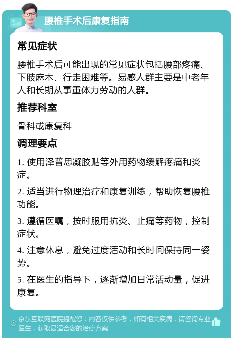 腰椎手术后康复指南 常见症状 腰椎手术后可能出现的常见症状包括腰部疼痛、下肢麻木、行走困难等。易感人群主要是中老年人和长期从事重体力劳动的人群。 推荐科室 骨科或康复科 调理要点 1. 使用泽普思凝胶贴等外用药物缓解疼痛和炎症。 2. 适当进行物理治疗和康复训练，帮助恢复腰椎功能。 3. 遵循医嘱，按时服用抗炎、止痛等药物，控制症状。 4. 注意休息，避免过度活动和长时间保持同一姿势。 5. 在医生的指导下，逐渐增加日常活动量，促进康复。