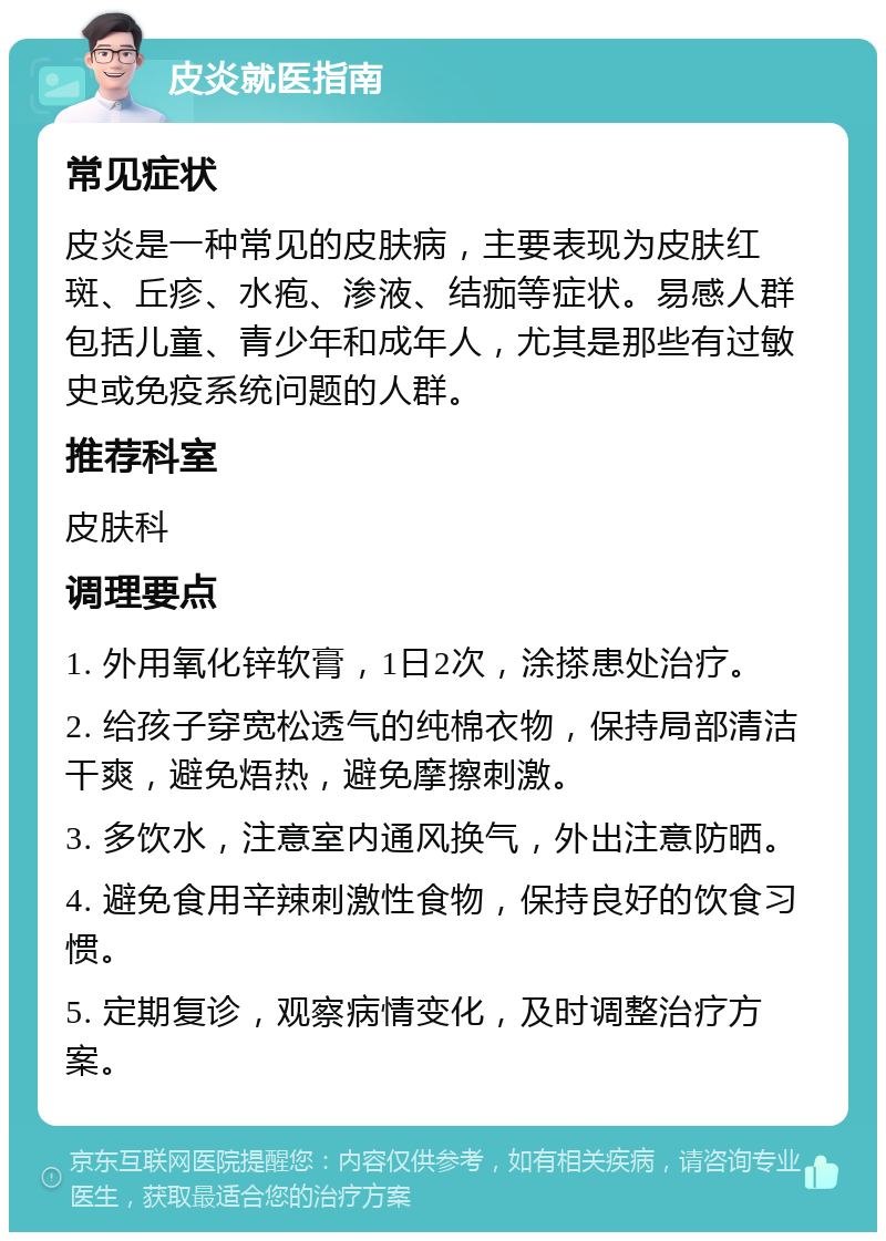 皮炎就医指南 常见症状 皮炎是一种常见的皮肤病，主要表现为皮肤红斑、丘疹、水疱、渗液、结痂等症状。易感人群包括儿童、青少年和成年人，尤其是那些有过敏史或免疫系统问题的人群。 推荐科室 皮肤科 调理要点 1. 外用氧化锌软膏，1日2次，涂搽患处治疗。 2. 给孩子穿宽松透气的纯棉衣物，保持局部清洁干爽，避免焐热，避免摩擦刺激。 3. 多饮水，注意室内通风换气，外出注意防晒。 4. 避免食用辛辣刺激性食物，保持良好的饮食习惯。 5. 定期复诊，观察病情变化，及时调整治疗方案。