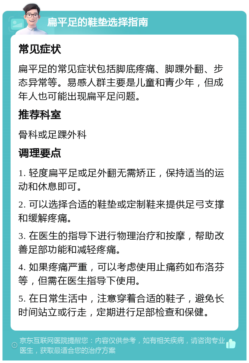 扁平足的鞋垫选择指南 常见症状 扁平足的常见症状包括脚底疼痛、脚踝外翻、步态异常等。易感人群主要是儿童和青少年，但成年人也可能出现扁平足问题。 推荐科室 骨科或足踝外科 调理要点 1. 轻度扁平足或足外翻无需矫正，保持适当的运动和休息即可。 2. 可以选择合适的鞋垫或定制鞋来提供足弓支撑和缓解疼痛。 3. 在医生的指导下进行物理治疗和按摩，帮助改善足部功能和减轻疼痛。 4. 如果疼痛严重，可以考虑使用止痛药如布洛芬等，但需在医生指导下使用。 5. 在日常生活中，注意穿着合适的鞋子，避免长时间站立或行走，定期进行足部检查和保健。