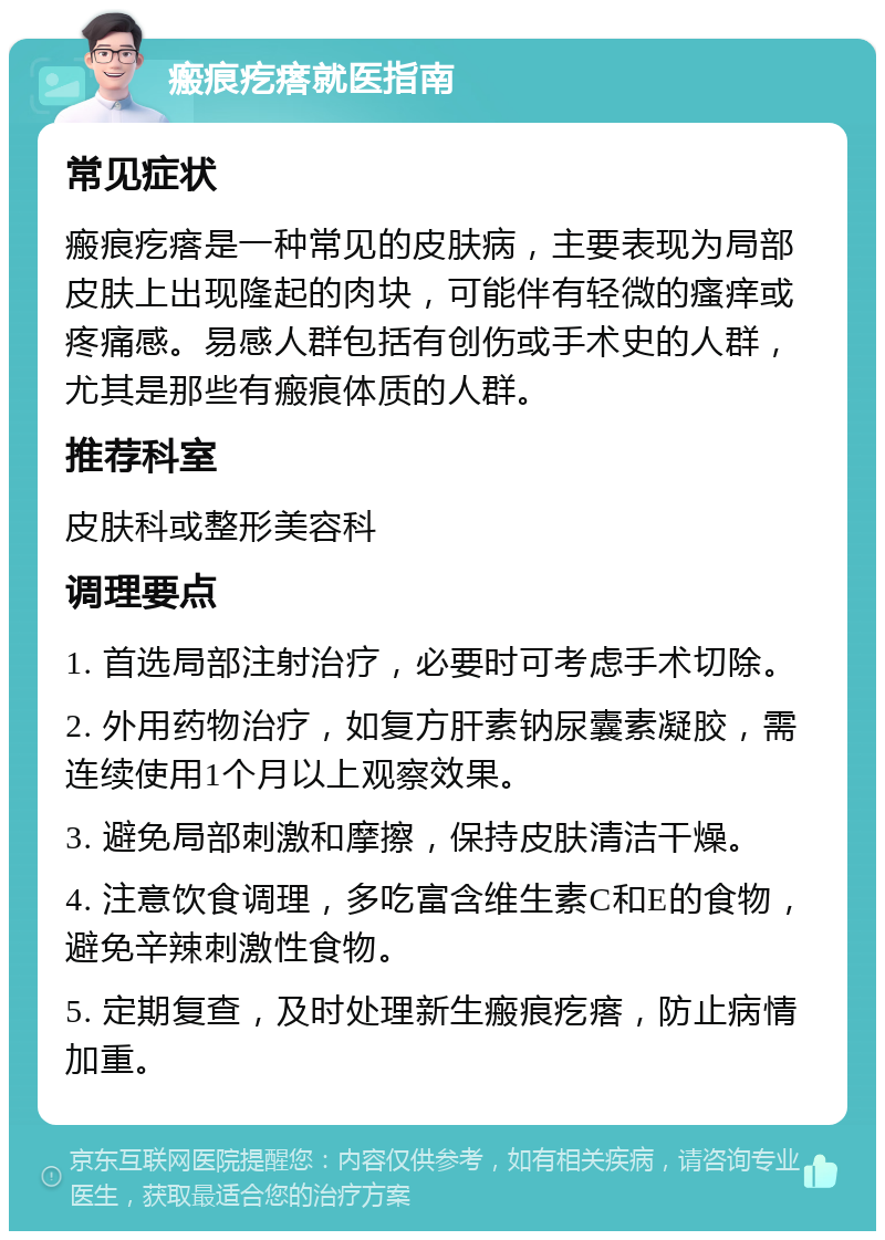 瘢痕疙瘩就医指南 常见症状 瘢痕疙瘩是一种常见的皮肤病，主要表现为局部皮肤上出现隆起的肉块，可能伴有轻微的瘙痒或疼痛感。易感人群包括有创伤或手术史的人群，尤其是那些有瘢痕体质的人群。 推荐科室 皮肤科或整形美容科 调理要点 1. 首选局部注射治疗，必要时可考虑手术切除。 2. 外用药物治疗，如复方肝素钠尿囊素凝胶，需连续使用1个月以上观察效果。 3. 避免局部刺激和摩擦，保持皮肤清洁干燥。 4. 注意饮食调理，多吃富含维生素C和E的食物，避免辛辣刺激性食物。 5. 定期复查，及时处理新生瘢痕疙瘩，防止病情加重。