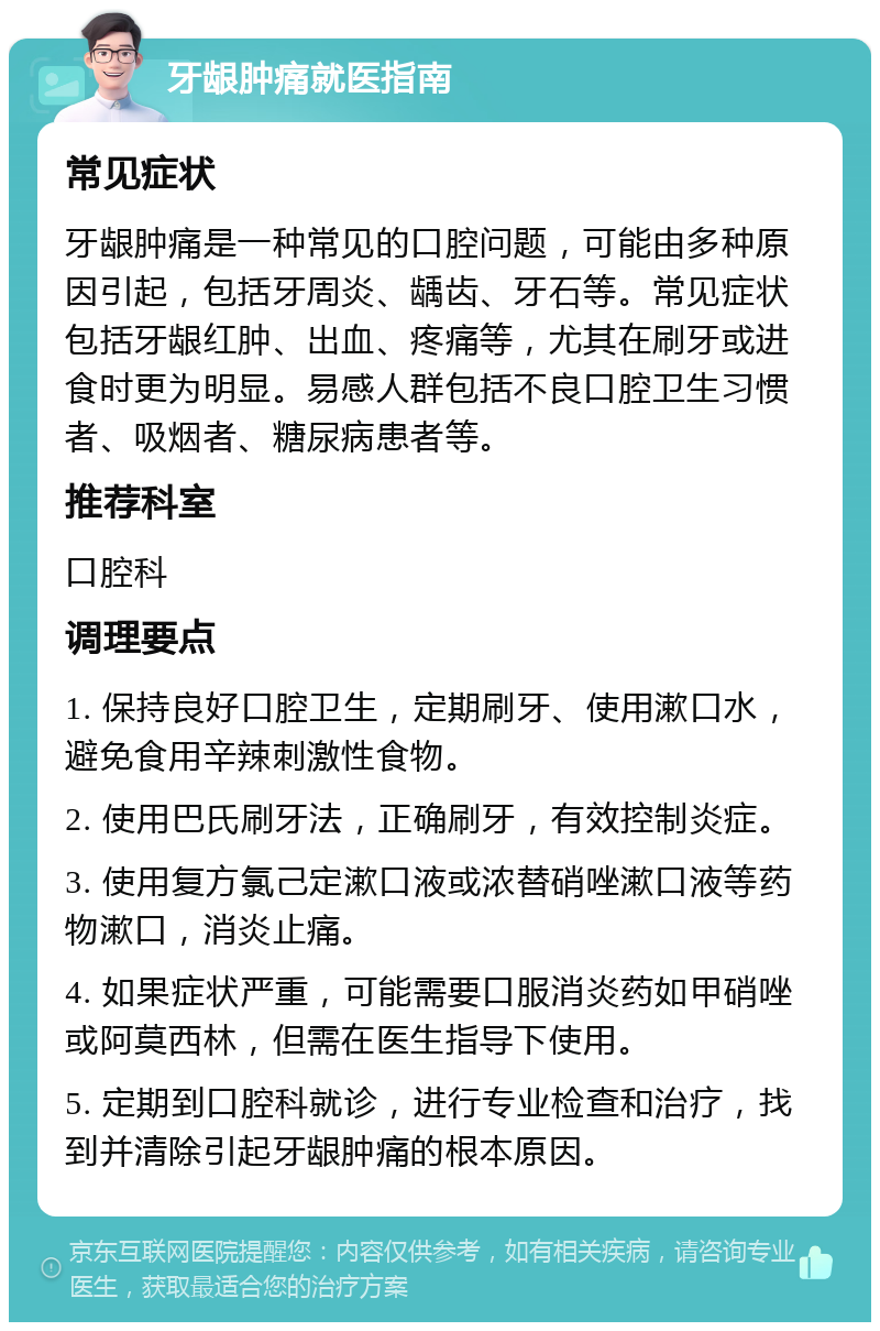 牙龈肿痛就医指南 常见症状 牙龈肿痛是一种常见的口腔问题，可能由多种原因引起，包括牙周炎、龋齿、牙石等。常见症状包括牙龈红肿、出血、疼痛等，尤其在刷牙或进食时更为明显。易感人群包括不良口腔卫生习惯者、吸烟者、糖尿病患者等。 推荐科室 口腔科 调理要点 1. 保持良好口腔卫生，定期刷牙、使用漱口水，避免食用辛辣刺激性食物。 2. 使用巴氏刷牙法，正确刷牙，有效控制炎症。 3. 使用复方氯己定漱口液或浓替硝唑漱口液等药物漱口，消炎止痛。 4. 如果症状严重，可能需要口服消炎药如甲硝唑或阿莫西林，但需在医生指导下使用。 5. 定期到口腔科就诊，进行专业检查和治疗，找到并清除引起牙龈肿痛的根本原因。