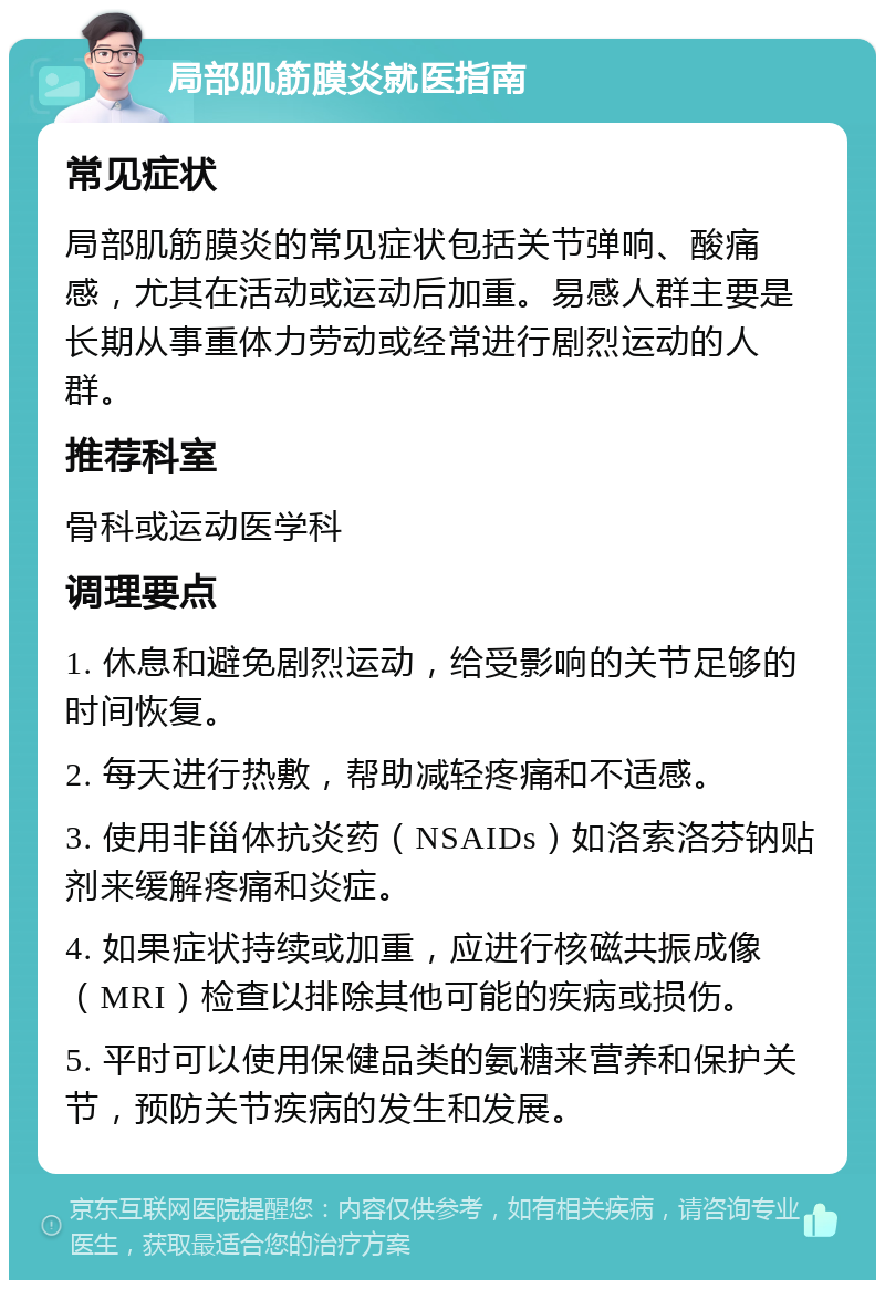 局部肌筋膜炎就医指南 常见症状 局部肌筋膜炎的常见症状包括关节弹响、酸痛感，尤其在活动或运动后加重。易感人群主要是长期从事重体力劳动或经常进行剧烈运动的人群。 推荐科室 骨科或运动医学科 调理要点 1. 休息和避免剧烈运动，给受影响的关节足够的时间恢复。 2. 每天进行热敷，帮助减轻疼痛和不适感。 3. 使用非甾体抗炎药（NSAIDs）如洛索洛芬钠贴剂来缓解疼痛和炎症。 4. 如果症状持续或加重，应进行核磁共振成像（MRI）检查以排除其他可能的疾病或损伤。 5. 平时可以使用保健品类的氨糖来营养和保护关节，预防关节疾病的发生和发展。