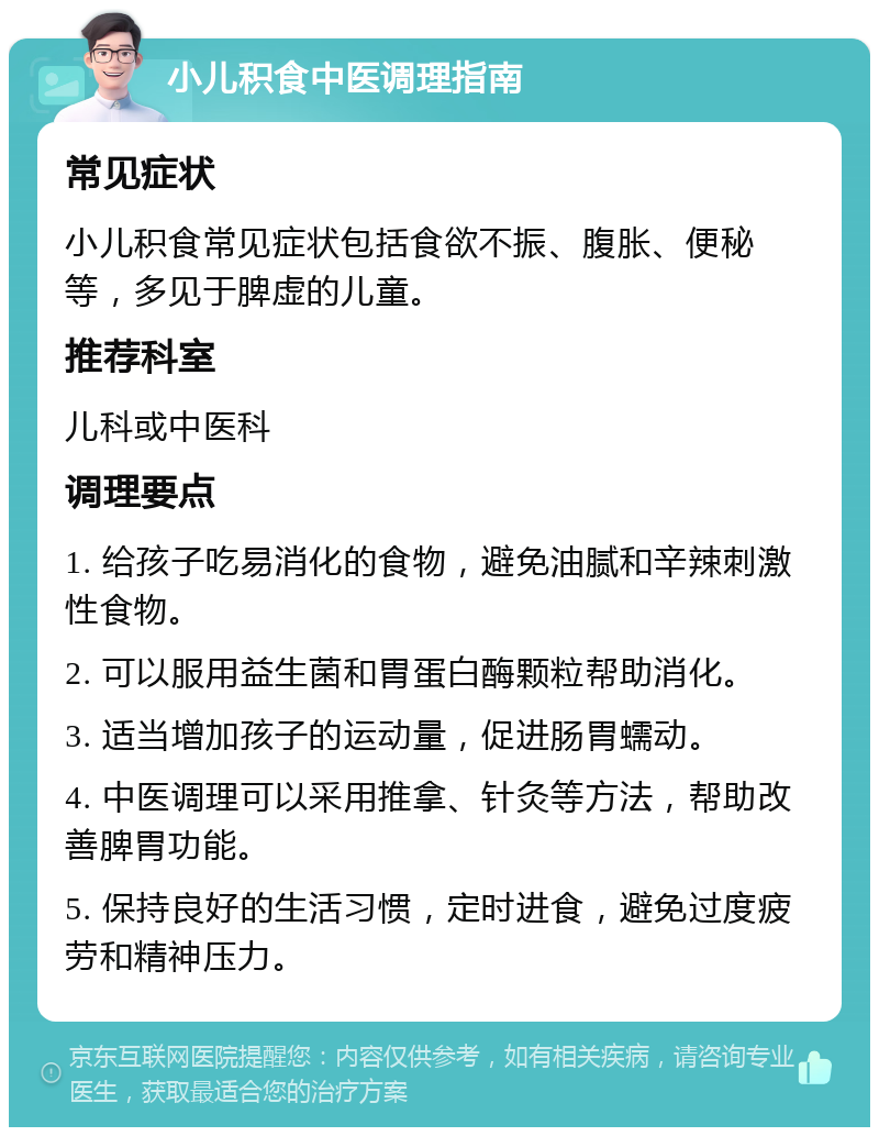 小儿积食中医调理指南 常见症状 小儿积食常见症状包括食欲不振、腹胀、便秘等，多见于脾虚的儿童。 推荐科室 儿科或中医科 调理要点 1. 给孩子吃易消化的食物，避免油腻和辛辣刺激性食物。 2. 可以服用益生菌和胃蛋白酶颗粒帮助消化。 3. 适当增加孩子的运动量，促进肠胃蠕动。 4. 中医调理可以采用推拿、针灸等方法，帮助改善脾胃功能。 5. 保持良好的生活习惯，定时进食，避免过度疲劳和精神压力。