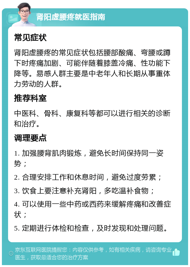 肾阳虚腰疼就医指南 常见症状 肾阳虚腰疼的常见症状包括腰部酸痛、弯腰或蹲下时疼痛加剧、可能伴随着膝盖冷痛、性功能下降等。易感人群主要是中老年人和长期从事重体力劳动的人群。 推荐科室 中医科、骨科、康复科等都可以进行相关的诊断和治疗。 调理要点 1. 加强腰背肌肉锻炼，避免长时间保持同一姿势； 2. 合理安排工作和休息时间，避免过度劳累； 3. 饮食上要注意补充肾阳，多吃温补食物； 4. 可以使用一些中药或西药来缓解疼痛和改善症状； 5. 定期进行体检和检查，及时发现和处理问题。