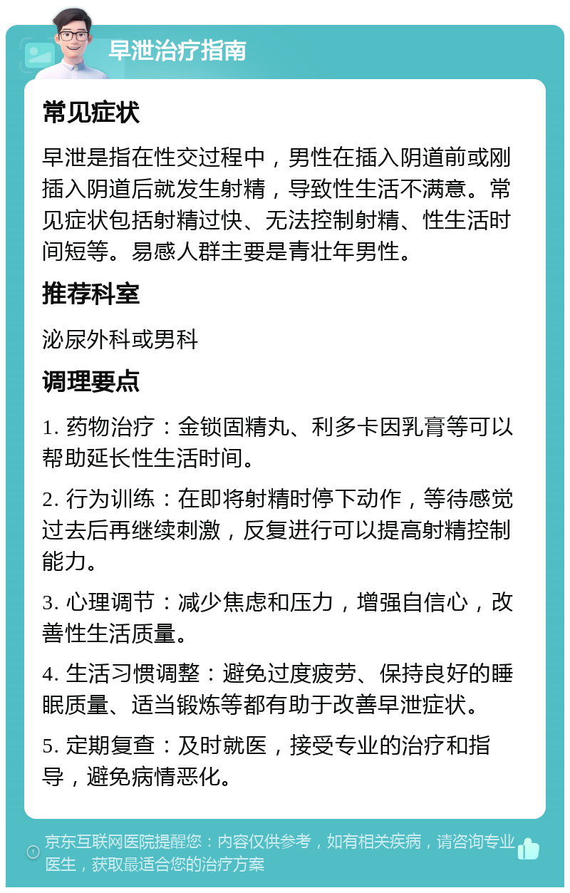 早泄治疗指南 常见症状 早泄是指在性交过程中，男性在插入阴道前或刚插入阴道后就发生射精，导致性生活不满意。常见症状包括射精过快、无法控制射精、性生活时间短等。易感人群主要是青壮年男性。 推荐科室 泌尿外科或男科 调理要点 1. 药物治疗：金锁固精丸、利多卡因乳膏等可以帮助延长性生活时间。 2. 行为训练：在即将射精时停下动作，等待感觉过去后再继续刺激，反复进行可以提高射精控制能力。 3. 心理调节：减少焦虑和压力，增强自信心，改善性生活质量。 4. 生活习惯调整：避免过度疲劳、保持良好的睡眠质量、适当锻炼等都有助于改善早泄症状。 5. 定期复查：及时就医，接受专业的治疗和指导，避免病情恶化。