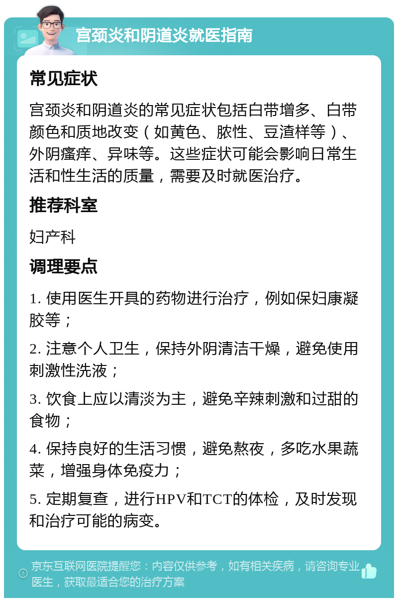 宫颈炎和阴道炎就医指南 常见症状 宫颈炎和阴道炎的常见症状包括白带增多、白带颜色和质地改变（如黄色、脓性、豆渣样等）、外阴瘙痒、异味等。这些症状可能会影响日常生活和性生活的质量，需要及时就医治疗。 推荐科室 妇产科 调理要点 1. 使用医生开具的药物进行治疗，例如保妇康凝胶等； 2. 注意个人卫生，保持外阴清洁干燥，避免使用刺激性洗液； 3. 饮食上应以清淡为主，避免辛辣刺激和过甜的食物； 4. 保持良好的生活习惯，避免熬夜，多吃水果蔬菜，增强身体免疫力； 5. 定期复查，进行HPV和TCT的体检，及时发现和治疗可能的病变。