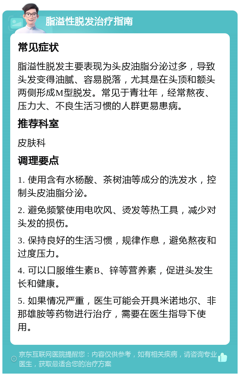 脂溢性脱发治疗指南 常见症状 脂溢性脱发主要表现为头皮油脂分泌过多，导致头发变得油腻、容易脱落，尤其是在头顶和额头两侧形成M型脱发。常见于青壮年，经常熬夜、压力大、不良生活习惯的人群更易患病。 推荐科室 皮肤科 调理要点 1. 使用含有水杨酸、茶树油等成分的洗发水，控制头皮油脂分泌。 2. 避免频繁使用电吹风、烫发等热工具，减少对头发的损伤。 3. 保持良好的生活习惯，规律作息，避免熬夜和过度压力。 4. 可以口服维生素B、锌等营养素，促进头发生长和健康。 5. 如果情况严重，医生可能会开具米诺地尔、非那雄胺等药物进行治疗，需要在医生指导下使用。