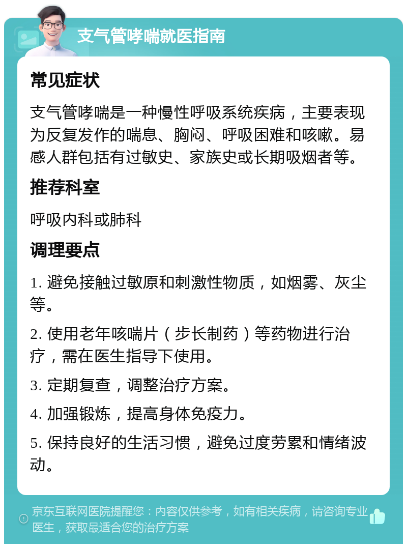 支气管哮喘就医指南 常见症状 支气管哮喘是一种慢性呼吸系统疾病，主要表现为反复发作的喘息、胸闷、呼吸困难和咳嗽。易感人群包括有过敏史、家族史或长期吸烟者等。 推荐科室 呼吸内科或肺科 调理要点 1. 避免接触过敏原和刺激性物质，如烟雾、灰尘等。 2. 使用老年咳喘片（步长制药）等药物进行治疗，需在医生指导下使用。 3. 定期复查，调整治疗方案。 4. 加强锻炼，提高身体免疫力。 5. 保持良好的生活习惯，避免过度劳累和情绪波动。