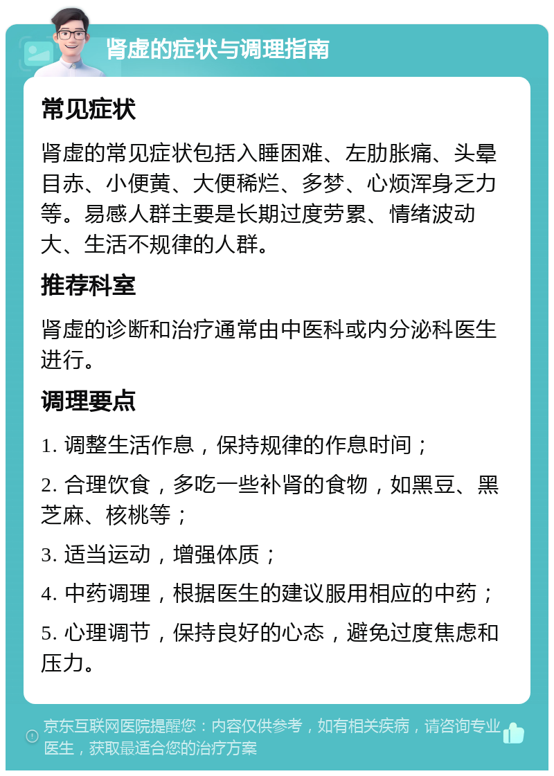 肾虚的症状与调理指南 常见症状 肾虚的常见症状包括入睡困难、左肋胀痛、头晕目赤、小便黄、大便稀烂、多梦、心烦浑身乏力等。易感人群主要是长期过度劳累、情绪波动大、生活不规律的人群。 推荐科室 肾虚的诊断和治疗通常由中医科或内分泌科医生进行。 调理要点 1. 调整生活作息，保持规律的作息时间； 2. 合理饮食，多吃一些补肾的食物，如黑豆、黑芝麻、核桃等； 3. 适当运动，增强体质； 4. 中药调理，根据医生的建议服用相应的中药； 5. 心理调节，保持良好的心态，避免过度焦虑和压力。