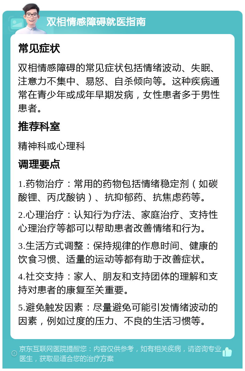 双相情感障碍就医指南 常见症状 双相情感障碍的常见症状包括情绪波动、失眠、注意力不集中、易怒、自杀倾向等。这种疾病通常在青少年或成年早期发病，女性患者多于男性患者。 推荐科室 精神科或心理科 调理要点 1.药物治疗：常用的药物包括情绪稳定剂（如碳酸锂、丙戊酸钠）、抗抑郁药、抗焦虑药等。 2.心理治疗：认知行为疗法、家庭治疗、支持性心理治疗等都可以帮助患者改善情绪和行为。 3.生活方式调整：保持规律的作息时间、健康的饮食习惯、适量的运动等都有助于改善症状。 4.社交支持：家人、朋友和支持团体的理解和支持对患者的康复至关重要。 5.避免触发因素：尽量避免可能引发情绪波动的因素，例如过度的压力、不良的生活习惯等。