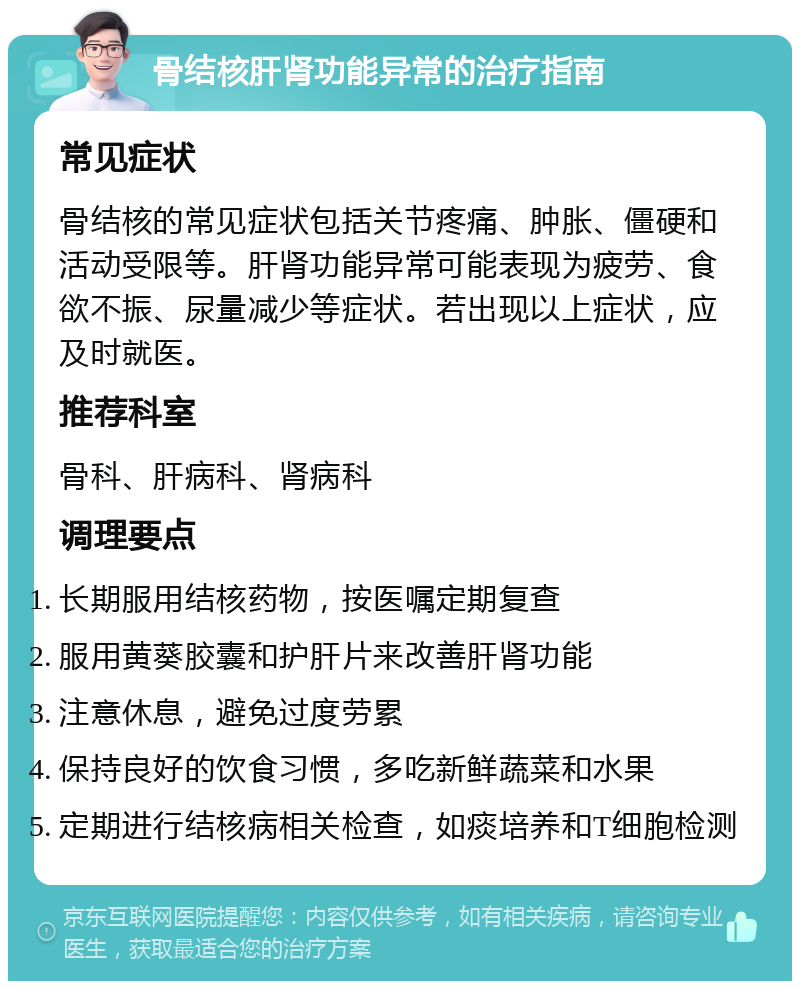 骨结核肝肾功能异常的治疗指南 常见症状 骨结核的常见症状包括关节疼痛、肿胀、僵硬和活动受限等。肝肾功能异常可能表现为疲劳、食欲不振、尿量减少等症状。若出现以上症状，应及时就医。 推荐科室 骨科、肝病科、肾病科 调理要点 长期服用结核药物，按医嘱定期复查 服用黄葵胶囊和护肝片来改善肝肾功能 注意休息，避免过度劳累 保持良好的饮食习惯，多吃新鲜蔬菜和水果 定期进行结核病相关检查，如痰培养和T细胞检测