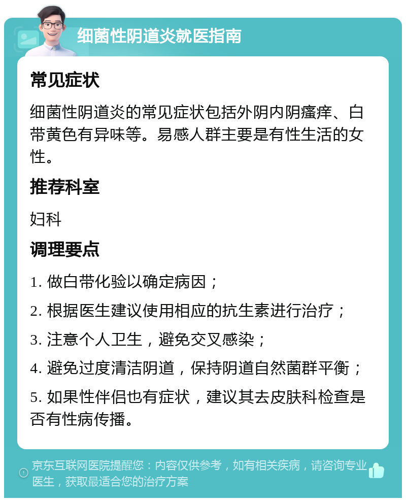 细菌性阴道炎就医指南 常见症状 细菌性阴道炎的常见症状包括外阴内阴瘙痒、白带黄色有异味等。易感人群主要是有性生活的女性。 推荐科室 妇科 调理要点 1. 做白带化验以确定病因； 2. 根据医生建议使用相应的抗生素进行治疗； 3. 注意个人卫生，避免交叉感染； 4. 避免过度清洁阴道，保持阴道自然菌群平衡； 5. 如果性伴侣也有症状，建议其去皮肤科检查是否有性病传播。