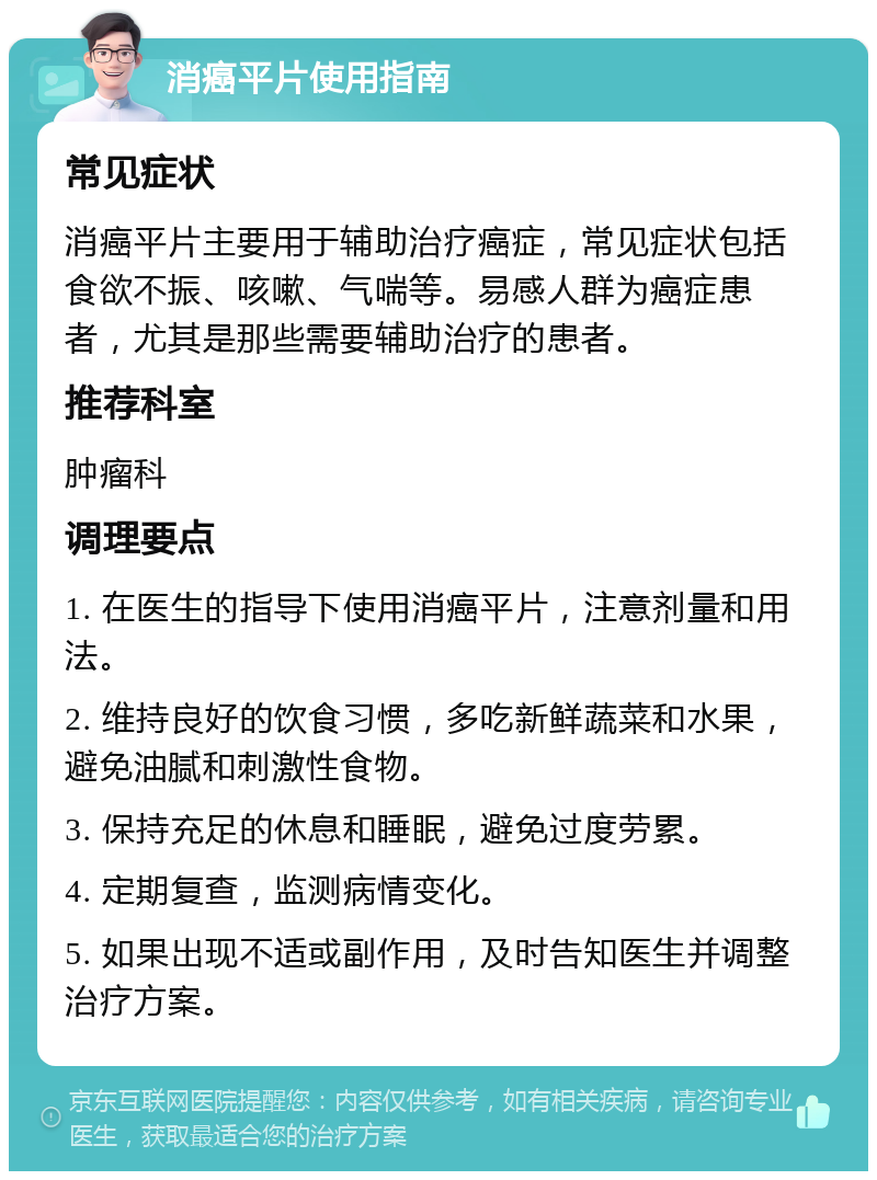 消癌平片使用指南 常见症状 消癌平片主要用于辅助治疗癌症，常见症状包括食欲不振、咳嗽、气喘等。易感人群为癌症患者，尤其是那些需要辅助治疗的患者。 推荐科室 肿瘤科 调理要点 1. 在医生的指导下使用消癌平片，注意剂量和用法。 2. 维持良好的饮食习惯，多吃新鲜蔬菜和水果，避免油腻和刺激性食物。 3. 保持充足的休息和睡眠，避免过度劳累。 4. 定期复查，监测病情变化。 5. 如果出现不适或副作用，及时告知医生并调整治疗方案。