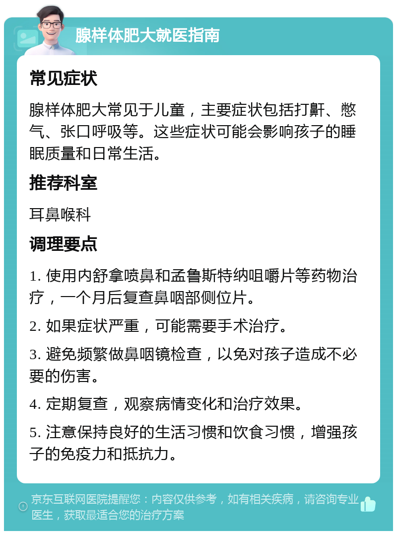 腺样体肥大就医指南 常见症状 腺样体肥大常见于儿童，主要症状包括打鼾、憋气、张口呼吸等。这些症状可能会影响孩子的睡眠质量和日常生活。 推荐科室 耳鼻喉科 调理要点 1. 使用内舒拿喷鼻和孟鲁斯特纳咀嚼片等药物治疗，一个月后复查鼻咽部侧位片。 2. 如果症状严重，可能需要手术治疗。 3. 避免频繁做鼻咽镜检查，以免对孩子造成不必要的伤害。 4. 定期复查，观察病情变化和治疗效果。 5. 注意保持良好的生活习惯和饮食习惯，增强孩子的免疫力和抵抗力。