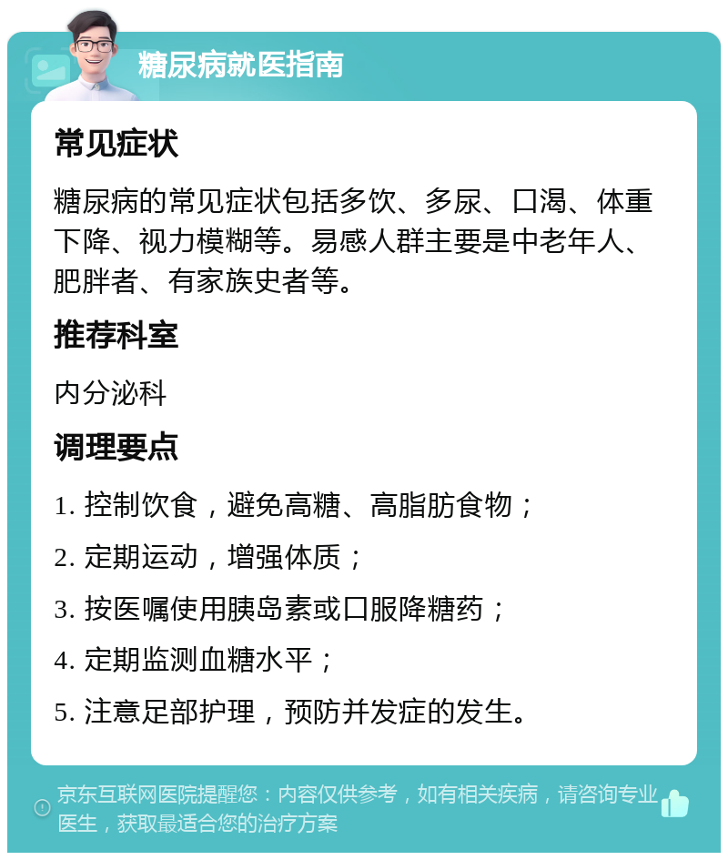 糖尿病就医指南 常见症状 糖尿病的常见症状包括多饮、多尿、口渴、体重下降、视力模糊等。易感人群主要是中老年人、肥胖者、有家族史者等。 推荐科室 内分泌科 调理要点 1. 控制饮食，避免高糖、高脂肪食物； 2. 定期运动，增强体质； 3. 按医嘱使用胰岛素或口服降糖药； 4. 定期监测血糖水平； 5. 注意足部护理，预防并发症的发生。