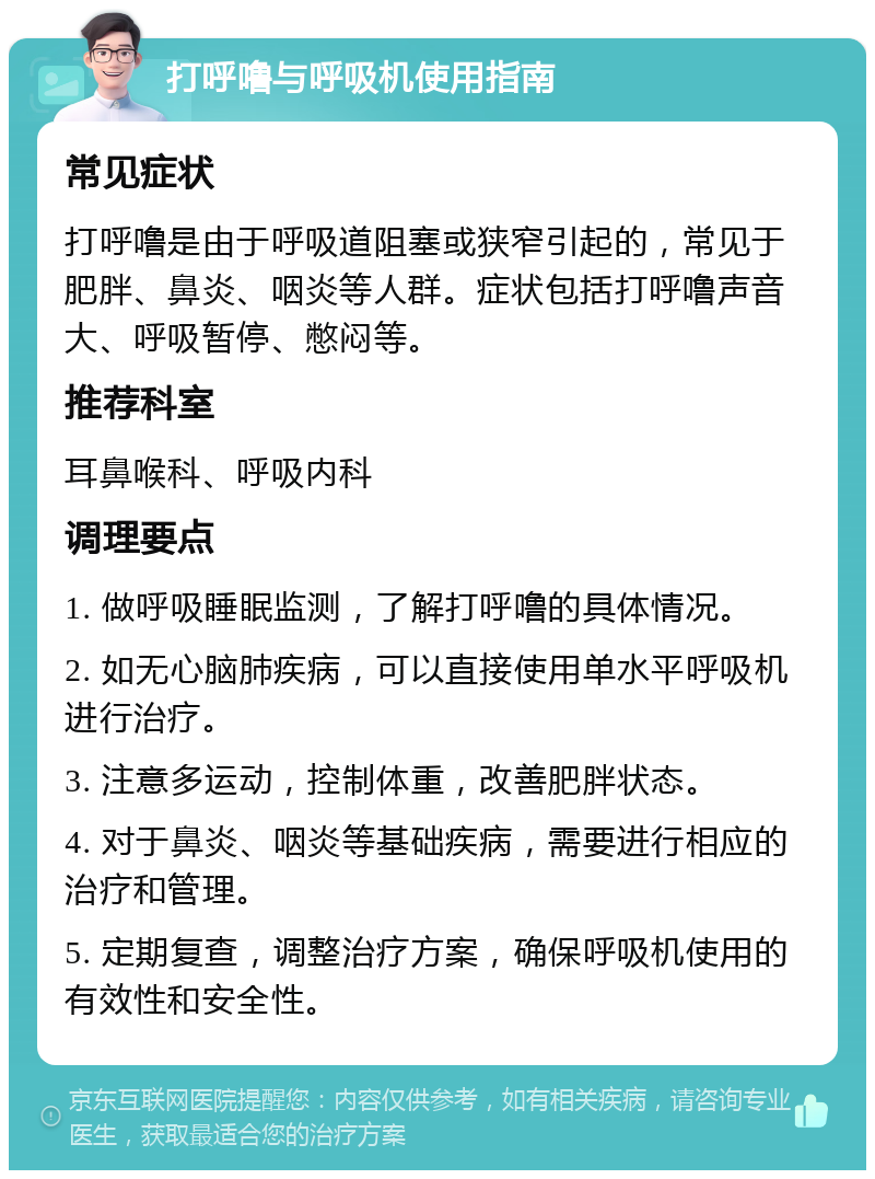 打呼噜与呼吸机使用指南 常见症状 打呼噜是由于呼吸道阻塞或狭窄引起的，常见于肥胖、鼻炎、咽炎等人群。症状包括打呼噜声音大、呼吸暂停、憋闷等。 推荐科室 耳鼻喉科、呼吸内科 调理要点 1. 做呼吸睡眠监测，了解打呼噜的具体情况。 2. 如无心脑肺疾病，可以直接使用单水平呼吸机进行治疗。 3. 注意多运动，控制体重，改善肥胖状态。 4. 对于鼻炎、咽炎等基础疾病，需要进行相应的治疗和管理。 5. 定期复查，调整治疗方案，确保呼吸机使用的有效性和安全性。