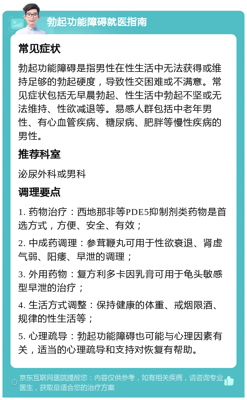 勃起功能障碍就医指南 常见症状 勃起功能障碍是指男性在性生活中无法获得或维持足够的勃起硬度，导致性交困难或不满意。常见症状包括无早晨勃起、性生活中勃起不坚或无法维持、性欲减退等。易感人群包括中老年男性、有心血管疾病、糖尿病、肥胖等慢性疾病的男性。 推荐科室 泌尿外科或男科 调理要点 1. 药物治疗：西地那非等PDE5抑制剂类药物是首选方式，方便、安全、有效； 2. 中成药调理：参茸鞭丸可用于性欲衰退、肾虚气弱、阳痿、早泄的调理； 3. 外用药物：复方利多卡因乳膏可用于龟头敏感型早泄的治疗； 4. 生活方式调整：保持健康的体重、戒烟限酒、规律的性生活等； 5. 心理疏导：勃起功能障碍也可能与心理因素有关，适当的心理疏导和支持对恢复有帮助。