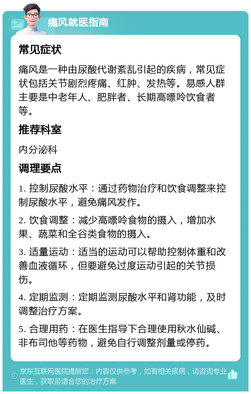 痛风就医指南 常见症状 痛风是一种由尿酸代谢紊乱引起的疾病，常见症状包括关节剧烈疼痛、红肿、发热等。易感人群主要是中老年人、肥胖者、长期高嘌呤饮食者等。 推荐科室 内分泌科 调理要点 1. 控制尿酸水平：通过药物治疗和饮食调整来控制尿酸水平，避免痛风发作。 2. 饮食调整：减少高嘌呤食物的摄入，增加水果、蔬菜和全谷类食物的摄入。 3. 适量运动：适当的运动可以帮助控制体重和改善血液循环，但要避免过度运动引起的关节损伤。 4. 定期监测：定期监测尿酸水平和肾功能，及时调整治疗方案。 5. 合理用药：在医生指导下合理使用秋水仙碱、非布司他等药物，避免自行调整剂量或停药。