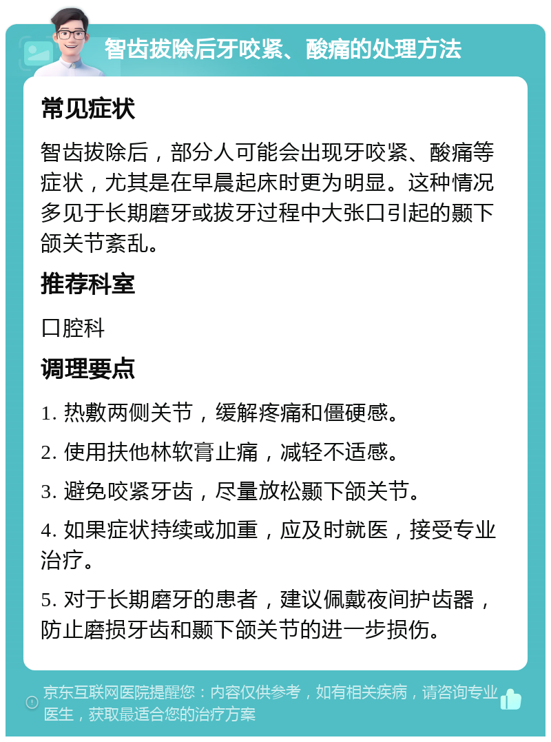 智齿拔除后牙咬紧、酸痛的处理方法 常见症状 智齿拔除后，部分人可能会出现牙咬紧、酸痛等症状，尤其是在早晨起床时更为明显。这种情况多见于长期磨牙或拔牙过程中大张口引起的颞下颌关节紊乱。 推荐科室 口腔科 调理要点 1. 热敷两侧关节，缓解疼痛和僵硬感。 2. 使用扶他林软膏止痛，减轻不适感。 3. 避免咬紧牙齿，尽量放松颞下颌关节。 4. 如果症状持续或加重，应及时就医，接受专业治疗。 5. 对于长期磨牙的患者，建议佩戴夜间护齿器，防止磨损牙齿和颞下颌关节的进一步损伤。