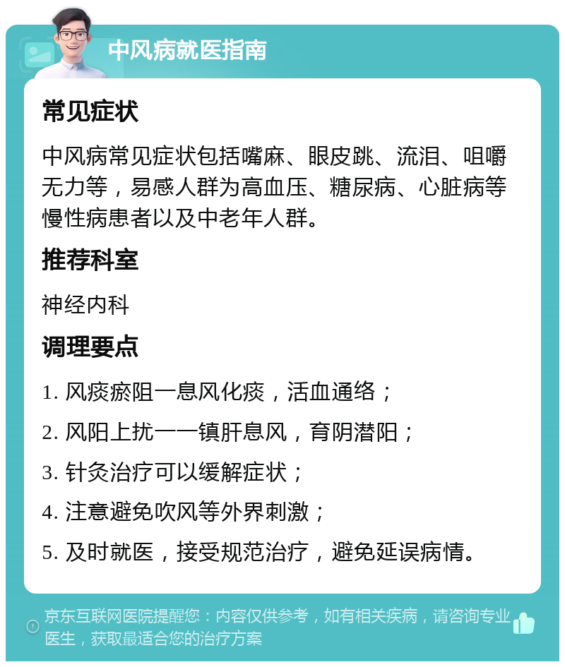 中风病就医指南 常见症状 中风病常见症状包括嘴麻、眼皮跳、流泪、咀嚼无力等，易感人群为高血压、糖尿病、心脏病等慢性病患者以及中老年人群。 推荐科室 神经内科 调理要点 1. 风痰瘀阻一息风化痰，活血通络； 2. 风阳上扰一一镇肝息风，育阴潜阳； 3. 针灸治疗可以缓解症状； 4. 注意避免吹风等外界刺激； 5. 及时就医，接受规范治疗，避免延误病情。