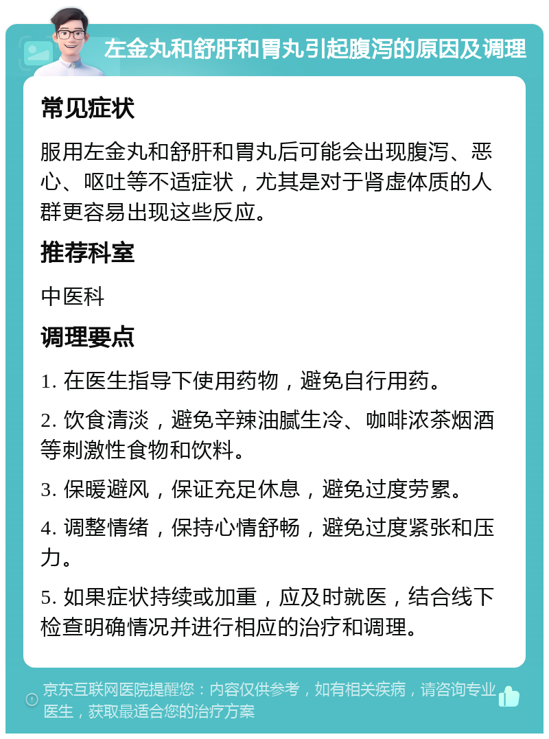 左金丸和舒肝和胃丸引起腹泻的原因及调理 常见症状 服用左金丸和舒肝和胃丸后可能会出现腹泻、恶心、呕吐等不适症状，尤其是对于肾虚体质的人群更容易出现这些反应。 推荐科室 中医科 调理要点 1. 在医生指导下使用药物，避免自行用药。 2. 饮食清淡，避免辛辣油腻生冷、咖啡浓茶烟酒等刺激性食物和饮料。 3. 保暖避风，保证充足休息，避免过度劳累。 4. 调整情绪，保持心情舒畅，避免过度紧张和压力。 5. 如果症状持续或加重，应及时就医，结合线下检查明确情况并进行相应的治疗和调理。