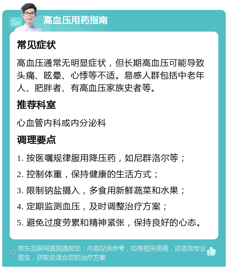 高血压用药指南 常见症状 高血压通常无明显症状，但长期高血压可能导致头痛、眩晕、心悸等不适。易感人群包括中老年人、肥胖者、有高血压家族史者等。 推荐科室 心血管内科或内分泌科 调理要点 1. 按医嘱规律服用降压药，如尼群洛尔等； 2. 控制体重，保持健康的生活方式； 3. 限制钠盐摄入，多食用新鲜蔬菜和水果； 4. 定期监测血压，及时调整治疗方案； 5. 避免过度劳累和精神紧张，保持良好的心态。