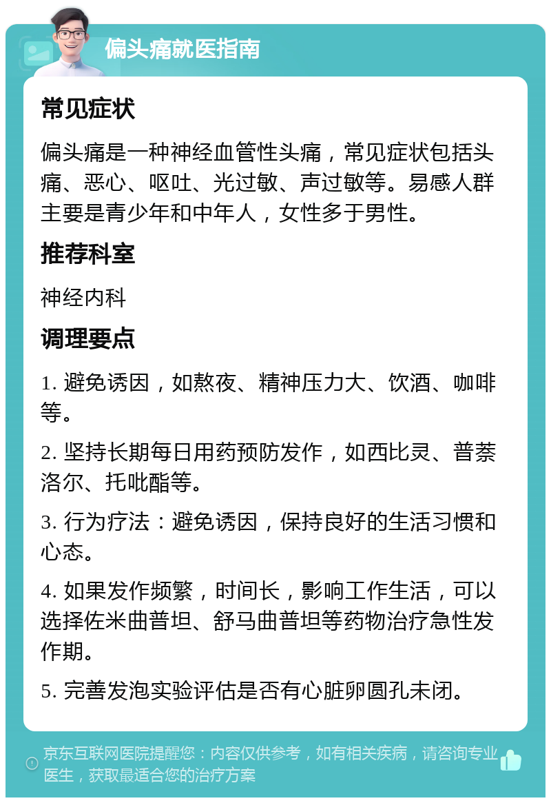 偏头痛就医指南 常见症状 偏头痛是一种神经血管性头痛，常见症状包括头痛、恶心、呕吐、光过敏、声过敏等。易感人群主要是青少年和中年人，女性多于男性。 推荐科室 神经内科 调理要点 1. 避免诱因，如熬夜、精神压力大、饮酒、咖啡等。 2. 坚持长期每日用药预防发作，如西比灵、普萘洛尔、托吡酯等。 3. 行为疗法：避免诱因，保持良好的生活习惯和心态。 4. 如果发作频繁，时间长，影响工作生活，可以选择佐米曲普坦、舒马曲普坦等药物治疗急性发作期。 5. 完善发泡实验评估是否有心脏卵圆孔未闭。