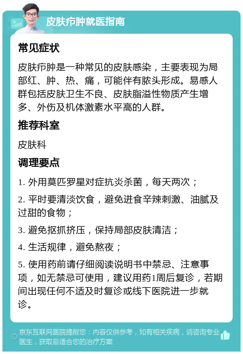 皮肤疖肿就医指南 常见症状 皮肤疖肿是一种常见的皮肤感染，主要表现为局部红、肿、热、痛，可能伴有脓头形成。易感人群包括皮肤卫生不良、皮肤脂溢性物质产生增多、外伤及机体激素水平高的人群。 推荐科室 皮肤科 调理要点 1. 外用莫匹罗星对症抗炎杀菌，每天两次； 2. 平时要清淡饮食，避免进食辛辣刺激、油腻及过甜的食物； 3. 避免抠抓挤压，保持局部皮肤清洁； 4. 生活规律，避免熬夜； 5. 使用药前请仔细阅读说明书中禁忌、注意事项，如无禁忌可使用，建议用药1周后复诊，若期间出现任何不适及时复诊或线下医院进一步就诊。