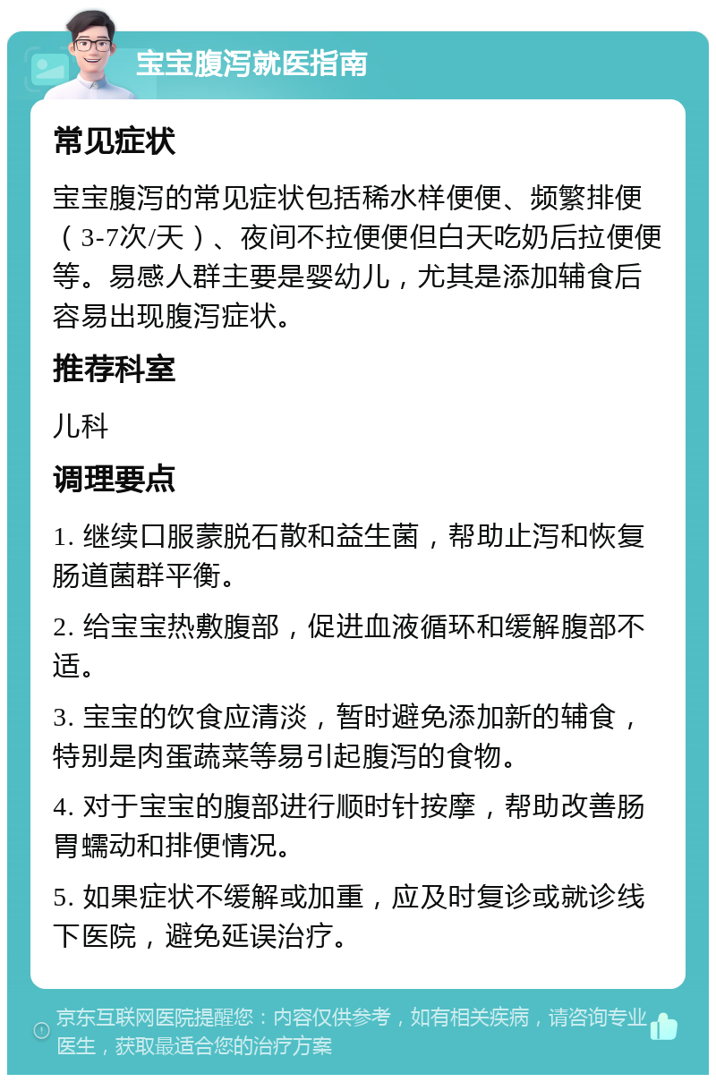 宝宝腹泻就医指南 常见症状 宝宝腹泻的常见症状包括稀水样便便、频繁排便（3-7次/天）、夜间不拉便便但白天吃奶后拉便便等。易感人群主要是婴幼儿，尤其是添加辅食后容易出现腹泻症状。 推荐科室 儿科 调理要点 1. 继续口服蒙脱石散和益生菌，帮助止泻和恢复肠道菌群平衡。 2. 给宝宝热敷腹部，促进血液循环和缓解腹部不适。 3. 宝宝的饮食应清淡，暂时避免添加新的辅食，特别是肉蛋蔬菜等易引起腹泻的食物。 4. 对于宝宝的腹部进行顺时针按摩，帮助改善肠胃蠕动和排便情况。 5. 如果症状不缓解或加重，应及时复诊或就诊线下医院，避免延误治疗。