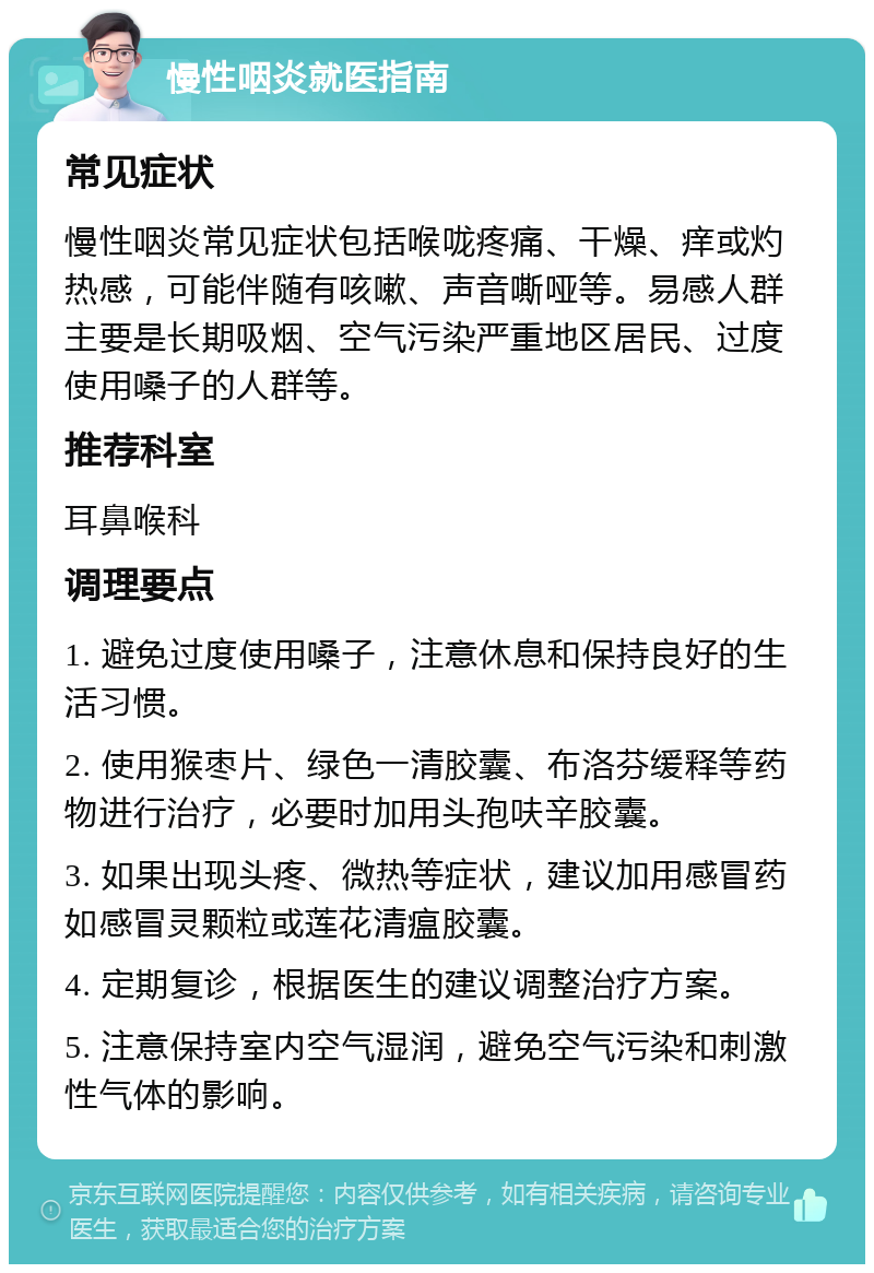 慢性咽炎就医指南 常见症状 慢性咽炎常见症状包括喉咙疼痛、干燥、痒或灼热感，可能伴随有咳嗽、声音嘶哑等。易感人群主要是长期吸烟、空气污染严重地区居民、过度使用嗓子的人群等。 推荐科室 耳鼻喉科 调理要点 1. 避免过度使用嗓子，注意休息和保持良好的生活习惯。 2. 使用猴枣片、绿色一清胶囊、布洛芬缓释等药物进行治疗，必要时加用头孢呋辛胶囊。 3. 如果出现头疼、微热等症状，建议加用感冒药如感冒灵颗粒或莲花清瘟胶囊。 4. 定期复诊，根据医生的建议调整治疗方案。 5. 注意保持室内空气湿润，避免空气污染和刺激性气体的影响。