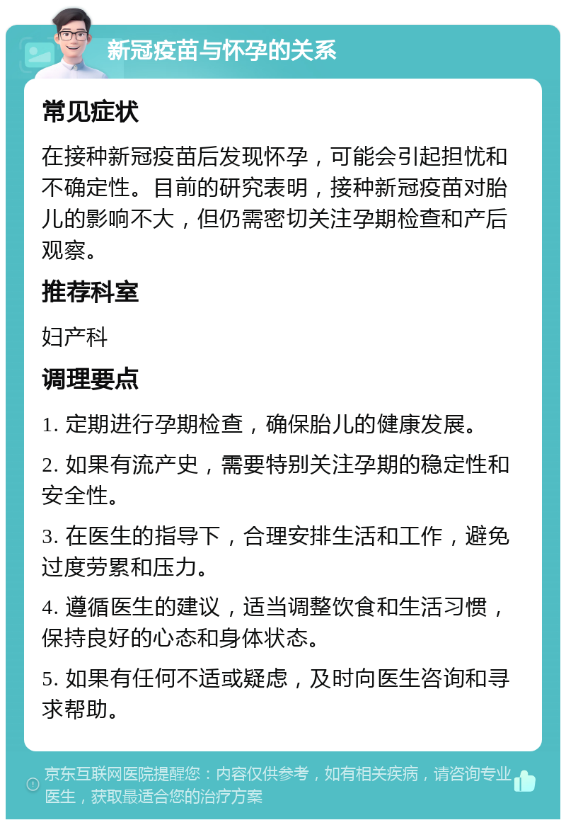 新冠疫苗与怀孕的关系 常见症状 在接种新冠疫苗后发现怀孕，可能会引起担忧和不确定性。目前的研究表明，接种新冠疫苗对胎儿的影响不大，但仍需密切关注孕期检查和产后观察。 推荐科室 妇产科 调理要点 1. 定期进行孕期检查，确保胎儿的健康发展。 2. 如果有流产史，需要特别关注孕期的稳定性和安全性。 3. 在医生的指导下，合理安排生活和工作，避免过度劳累和压力。 4. 遵循医生的建议，适当调整饮食和生活习惯，保持良好的心态和身体状态。 5. 如果有任何不适或疑虑，及时向医生咨询和寻求帮助。