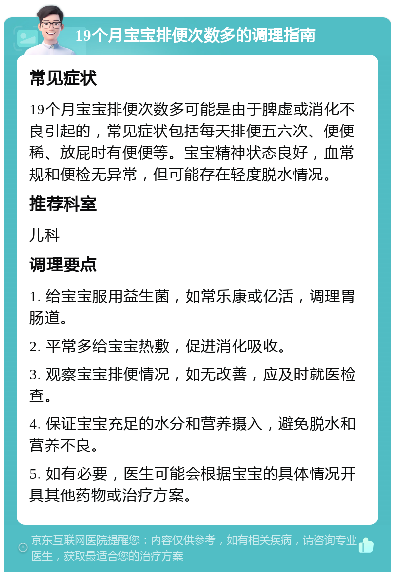 19个月宝宝排便次数多的调理指南 常见症状 19个月宝宝排便次数多可能是由于脾虚或消化不良引起的，常见症状包括每天排便五六次、便便稀、放屁时有便便等。宝宝精神状态良好，血常规和便检无异常，但可能存在轻度脱水情况。 推荐科室 儿科 调理要点 1. 给宝宝服用益生菌，如常乐康或亿活，调理胃肠道。 2. 平常多给宝宝热敷，促进消化吸收。 3. 观察宝宝排便情况，如无改善，应及时就医检查。 4. 保证宝宝充足的水分和营养摄入，避免脱水和营养不良。 5. 如有必要，医生可能会根据宝宝的具体情况开具其他药物或治疗方案。