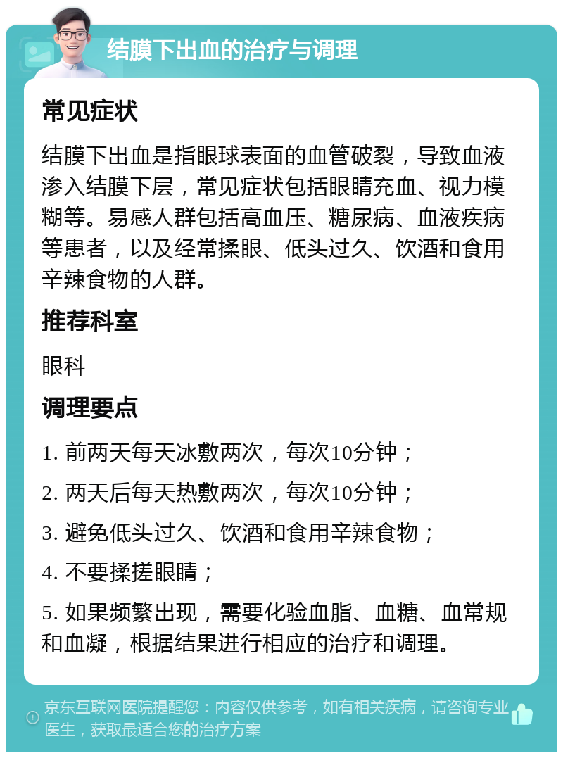 结膜下出血的治疗与调理 常见症状 结膜下出血是指眼球表面的血管破裂，导致血液渗入结膜下层，常见症状包括眼睛充血、视力模糊等。易感人群包括高血压、糖尿病、血液疾病等患者，以及经常揉眼、低头过久、饮酒和食用辛辣食物的人群。 推荐科室 眼科 调理要点 1. 前两天每天冰敷两次，每次10分钟； 2. 两天后每天热敷两次，每次10分钟； 3. 避免低头过久、饮酒和食用辛辣食物； 4. 不要揉搓眼睛； 5. 如果频繁出现，需要化验血脂、血糖、血常规和血凝，根据结果进行相应的治疗和调理。