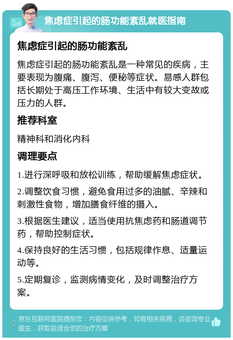 焦虑症引起的肠功能紊乱就医指南 焦虑症引起的肠功能紊乱 焦虑症引起的肠功能紊乱是一种常见的疾病，主要表现为腹痛、腹泻、便秘等症状。易感人群包括长期处于高压工作环境、生活中有较大变故或压力的人群。 推荐科室 精神科和消化内科 调理要点 1.进行深呼吸和放松训练，帮助缓解焦虑症状。 2.调整饮食习惯，避免食用过多的油腻、辛辣和刺激性食物，增加膳食纤维的摄入。 3.根据医生建议，适当使用抗焦虑药和肠道调节药，帮助控制症状。 4.保持良好的生活习惯，包括规律作息、适量运动等。 5.定期复诊，监测病情变化，及时调整治疗方案。